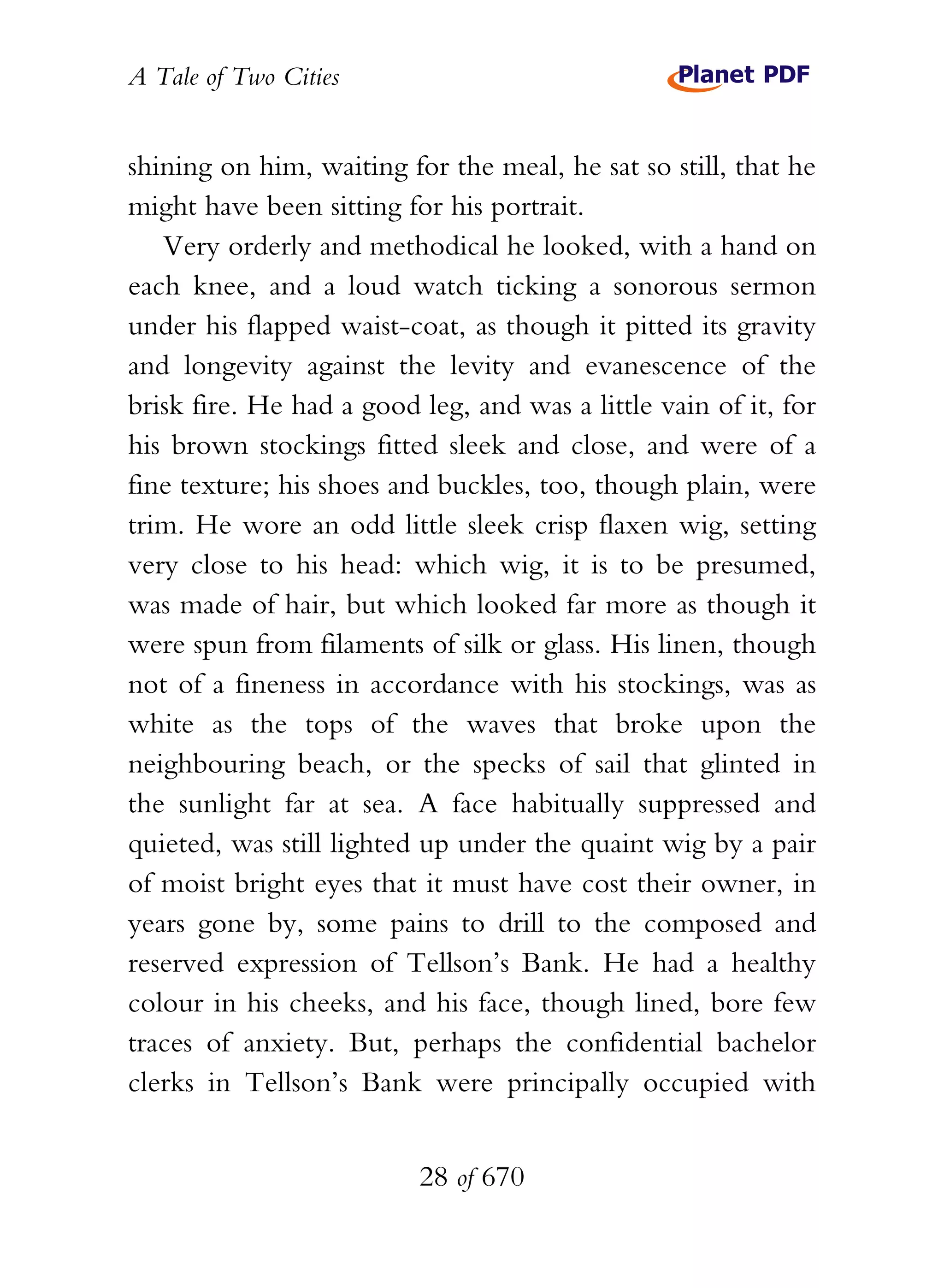 A Tale of Two Cities
28 of 670
shining on him, waiting for the meal, he sat so still, that he
might have been sitting for his portrait.
Very orderly and methodical he looked, with a hand on
each knee, and a loud watch ticking a sonorous sermon
under his flapped waist-coat, as though it pitted its gravity
and longevity against the levity and evanescence of the
brisk fire. He had a good leg, and was a little vain of it, for
his brown stockings fitted sleek and close, and were of a
fine texture; his shoes and buckles, too, though plain, were
trim. He wore an odd little sleek crisp flaxen wig, setting
very close to his head: which wig, it is to be presumed,
was made of hair, but which looked far more as though it
were spun from filaments of silk or glass. His linen, though
not of a fineness in accordance with his stockings, was as
white as the tops of the waves that broke upon the
neighbouring beach, or the specks of sail that glinted in
the sunlight far at sea. A face habitually suppressed and
quieted, was still lighted up under the quaint wig by a pair
of moist bright eyes that it must have cost their owner, in
years gone by, some pains to drill to the composed and
reserved expression of Tellson’s Bank. He had a healthy
colour in his cheeks, and his face, though lined, bore few
traces of anxiety. But, perhaps the confidential bachelor
clerks in Tellson’s Bank were principally occupied with
 