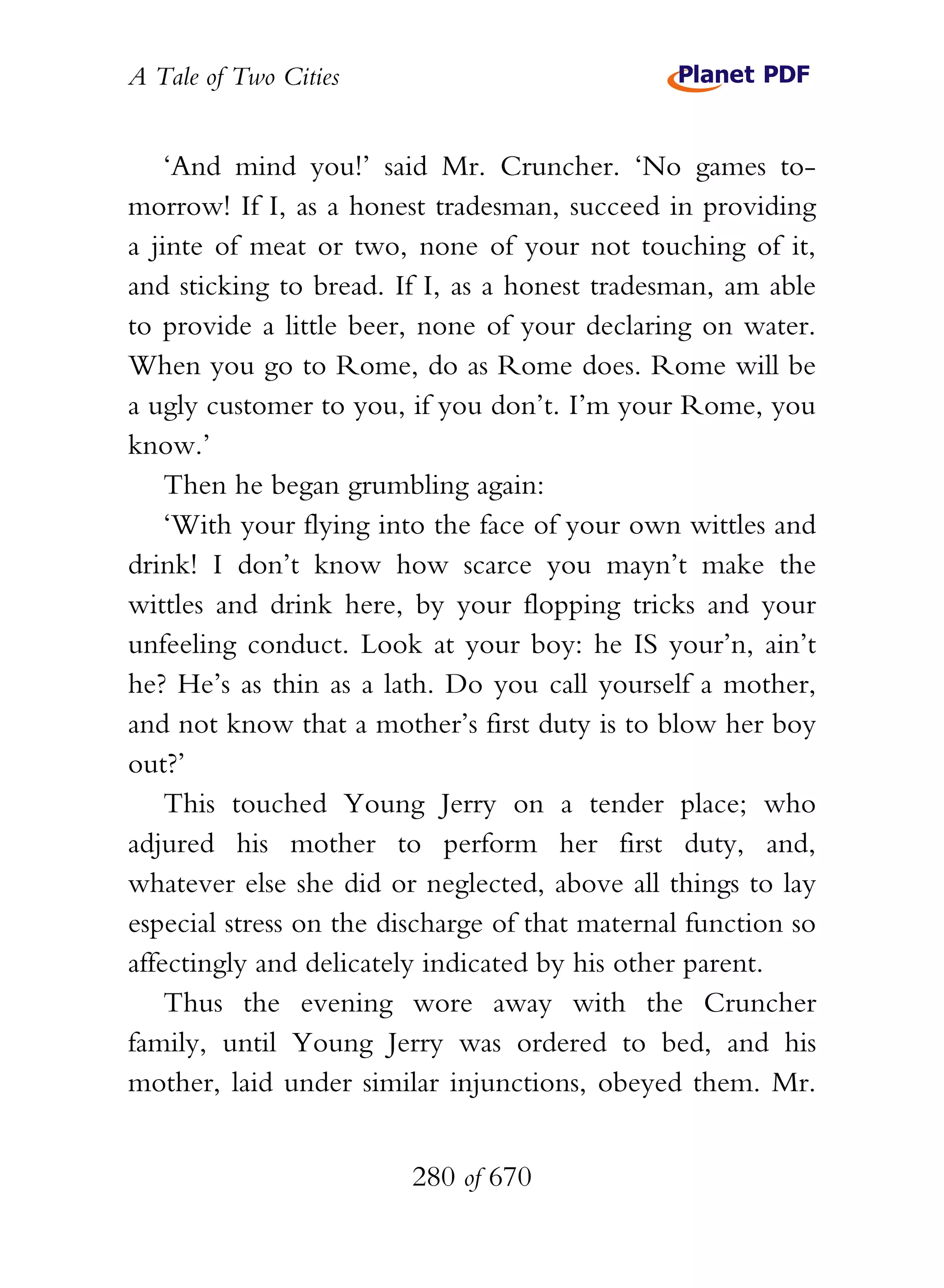 A Tale of Two Cities
280 of 670
‘And mind you!’ said Mr. Cruncher. ‘No games to-
morrow! If I, as a honest tradesman, succeed in providing
a jinte of meat or two, none of your not touching of it,
and sticking to bread. If I, as a honest tradesman, am able
to provide a little beer, none of your declaring on water.
When you go to Rome, do as Rome does. Rome will be
a ugly customer to you, if you don’t. I’m your Rome, you
know.’
Then he began grumbling again:
‘With your flying into the face of your own wittles and
drink! I don’t know how scarce you mayn’t make the
wittles and drink here, by your flopping tricks and your
unfeeling conduct. Look at your boy: he IS your’n, ain’t
he? He’s as thin as a lath. Do you call yourself a mother,
and not know that a mother’s first duty is to blow her boy
out?’
This touched Young Jerry on a tender place; who
adjured his mother to perform her first duty, and,
whatever else she did or neglected, above all things to lay
especial stress on the discharge of that maternal function so
affectingly and delicately indicated by his other parent.
Thus the evening wore away with the Cruncher
family, until Young Jerry was ordered to bed, and his
mother, laid under similar injunctions, obeyed them. Mr.
 