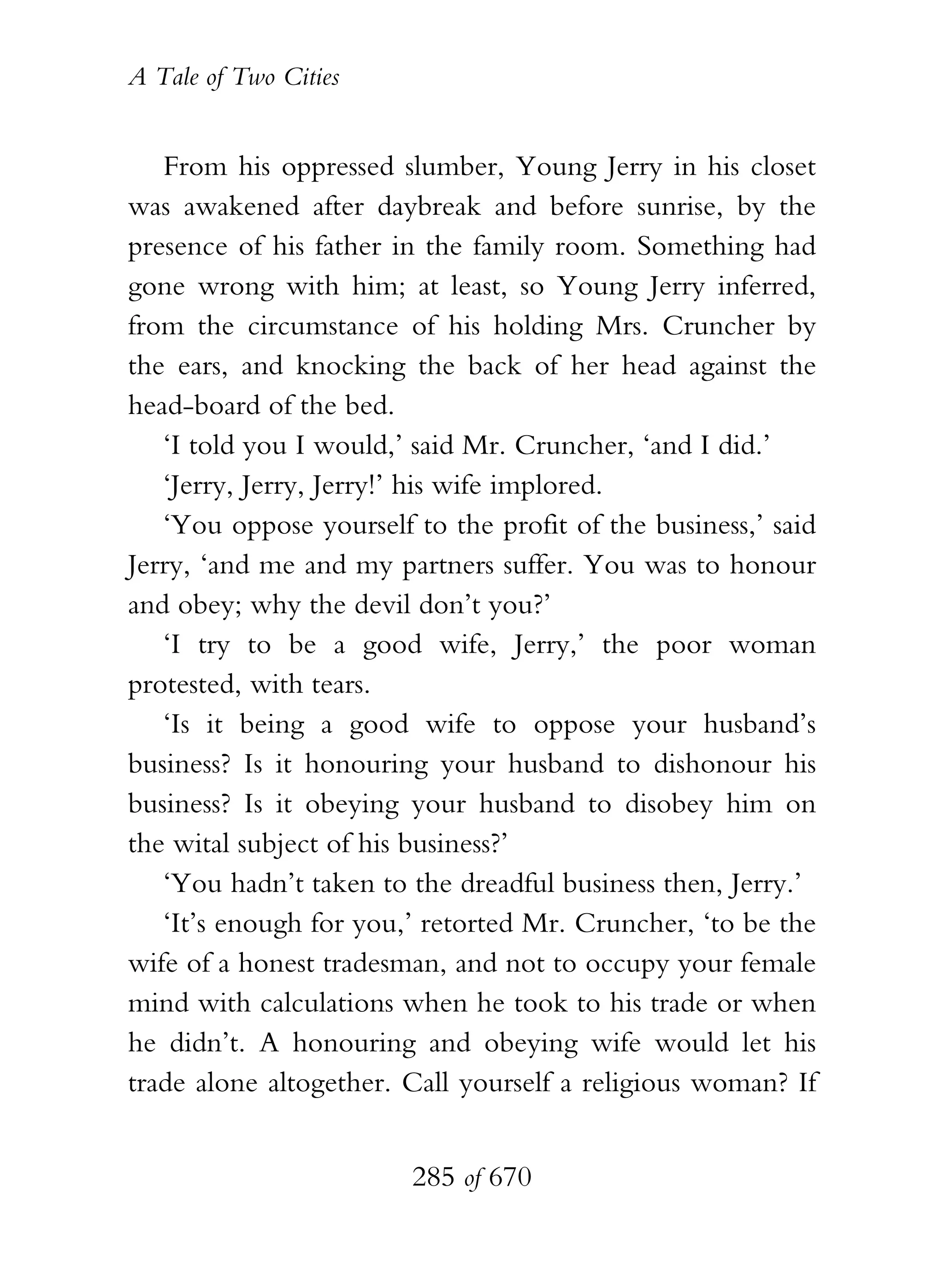 A Tale of Two Cities
285 of 670
From his oppressed slumber, Young Jerry in his closet
was awakened after daybreak and before sunrise, by the
presence of his father in the family room. Something had
gone wrong with him; at least, so Young Jerry inferred,
from the circumstance of his holding Mrs. Cruncher by
the ears, and knocking the back of her head against the
head-board of the bed.
‘I told you I would,’ said Mr. Cruncher, ‘and I did.’
‘Jerry, Jerry, Jerry!’ his wife implored.
‘You oppose yourself to the profit of the business,’ said
Jerry, ‘and me and my partners suffer. You was to honour
and obey; why the devil don’t you?’
‘I try to be a good wife, Jerry,’ the poor woman
protested, with tears.
‘Is it being a good wife to oppose your husband’s
business? Is it honouring your husband to dishonour his
business? Is it obeying your husband to disobey him on
the wital subject of his business?’
‘You hadn’t taken to the dreadful business then, Jerry.’
‘It’s enough for you,’ retorted Mr. Cruncher, ‘to be the
wife of a honest tradesman, and not to occupy your female
mind with calculations when he took to his trade or when
he didn’t. A honouring and obeying wife would let his
trade alone altogether. Call yourself a religious woman? If
 