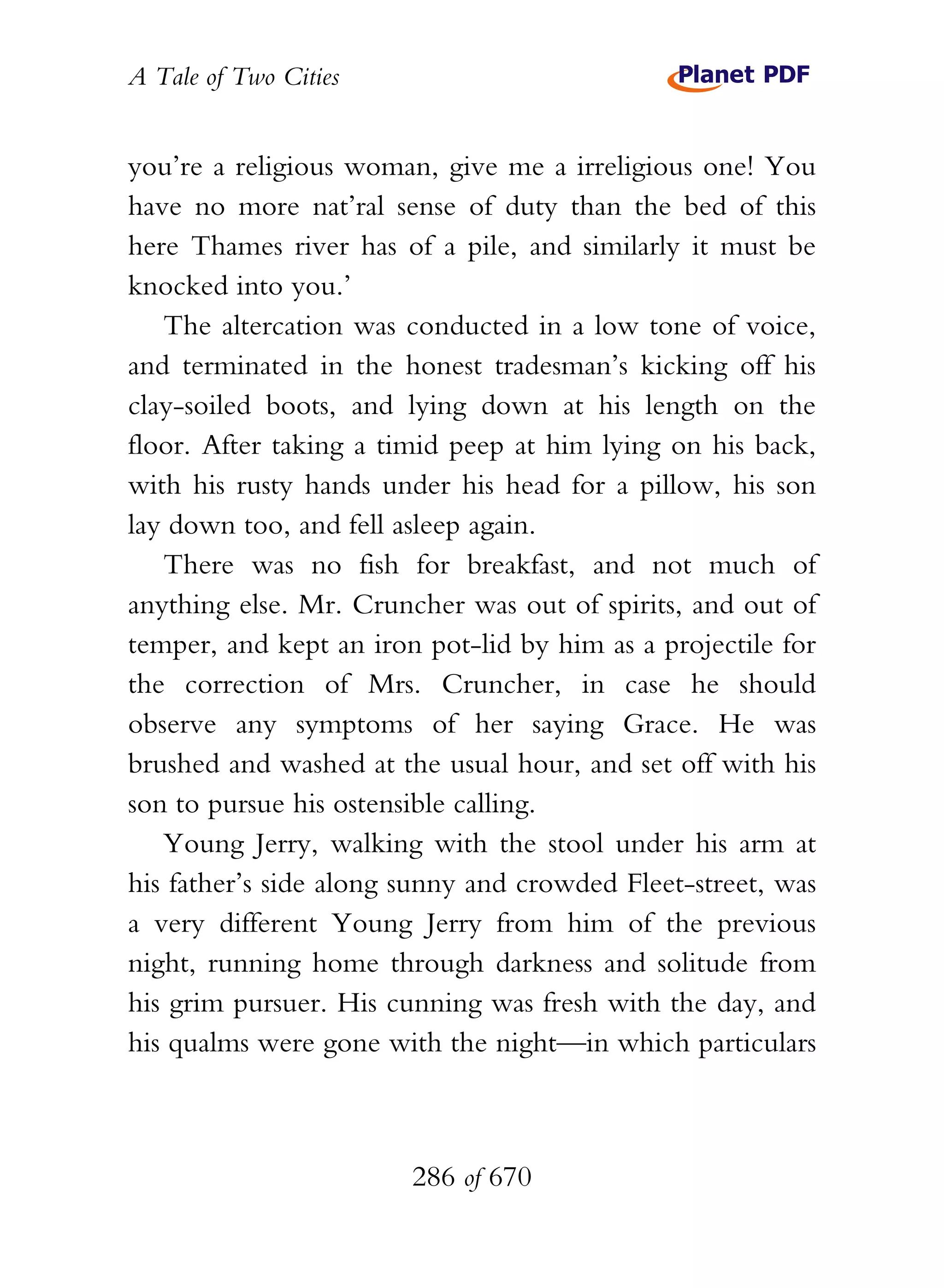 A Tale of Two Cities
286 of 670
you’re a religious woman, give me a irreligious one! You
have no more nat’ral sense of duty than the bed of this
here Thames river has of a pile, and similarly it must be
knocked into you.’
The altercation was conducted in a low tone of voice,
and terminated in the honest tradesman’s kicking off his
clay-soiled boots, and lying down at his length on the
floor. After taking a timid peep at him lying on his back,
with his rusty hands under his head for a pillow, his son
lay down too, and fell asleep again.
There was no fish for breakfast, and not much of
anything else. Mr. Cruncher was out of spirits, and out of
temper, and kept an iron pot-lid by him as a projectile for
the correction of Mrs. Cruncher, in case he should
observe any symptoms of her saying Grace. He was
brushed and washed at the usual hour, and set off with his
son to pursue his ostensible calling.
Young Jerry, walking with the stool under his arm at
his father’s side along sunny and crowded Fleet-street, was
a very different Young Jerry from him of the previous
night, running home through darkness and solitude from
his grim pursuer. His cunning was fresh with the day, and
his qualms were gone with the night—in which particulars
 