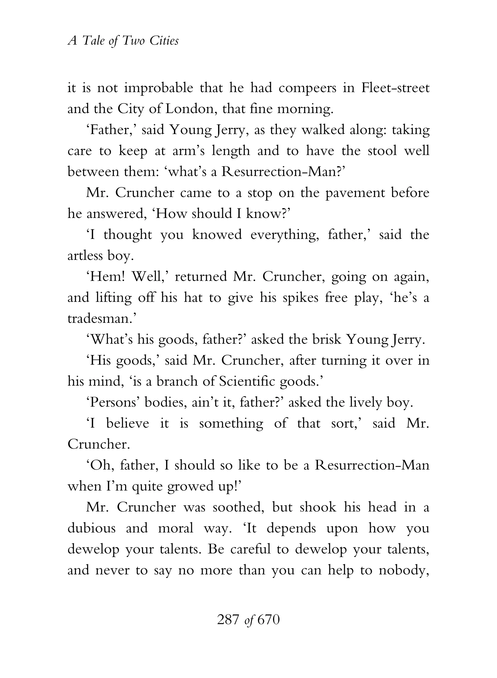A Tale of Two Cities
287 of 670
it is not improbable that he had compeers in Fleet-street
and the City of London, that fine morning.
‘Father,’ said Young Jerry, as they walked along: taking
care to keep at arm’s length and to have the stool well
between them: ‘what’s a Resurrection-Man?’
Mr. Cruncher came to a stop on the pavement before
he answered, ‘How should I know?’
‘I thought you knowed everything, father,’ said the
artless boy.
‘Hem! Well,’ returned Mr. Cruncher, going on again,
and lifting off his hat to give his spikes free play, ‘he’s a
tradesman.’
‘What’s his goods, father?’ asked the brisk Young Jerry.
‘His goods,’ said Mr. Cruncher, after turning it over in
his mind, ‘is a branch of Scientific goods.’
‘Persons’ bodies, ain’t it, father?’ asked the lively boy.
‘I believe it is something of that sort,’ said Mr.
Cruncher.
‘Oh, father, I should so like to be a Resurrection-Man
when I’m quite growed up!’
Mr. Cruncher was soothed, but shook his head in a
dubious and moral way. ‘It depends upon how you
dewelop your talents. Be careful to dewelop your talents,
and never to say no more than you can help to nobody,
 