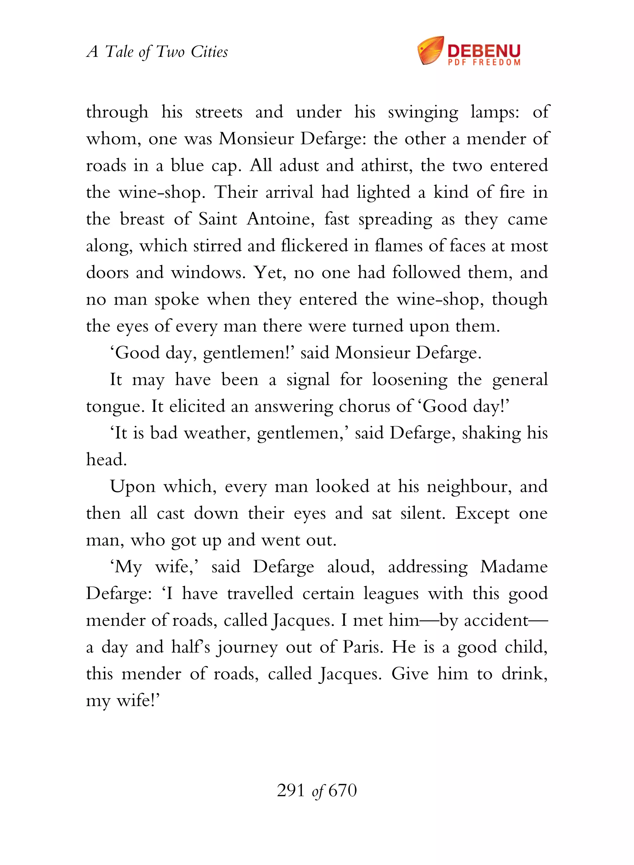 A Tale of Two Cities
291 of 670
through his streets and under his swinging lamps: of
whom, one was Monsieur Defarge: the other a mender of
roads in a blue cap. All adust and athirst, the two entered
the wine-shop. Their arrival had lighted a kind of fire in
the breast of Saint Antoine, fast spreading as they came
along, which stirred and flickered in flames of faces at most
doors and windows. Yet, no one had followed them, and
no man spoke when they entered the wine-shop, though
the eyes of every man there were turned upon them.
‘Good day, gentlemen!’ said Monsieur Defarge.
It may have been a signal for loosening the general
tongue. It elicited an answering chorus of ‘Good day!’
‘It is bad weather, gentlemen,’ said Defarge, shaking his
head.
Upon which, every man looked at his neighbour, and
then all cast down their eyes and sat silent. Except one
man, who got up and went out.
‘My wife,’ said Defarge aloud, addressing Madame
Defarge: ‘I have travelled certain leagues with this good
mender of roads, called Jacques. I met him—by accident—
a day and half’s journey out of Paris. He is a good child,
this mender of roads, called Jacques. Give him to drink,
my wife!’
 