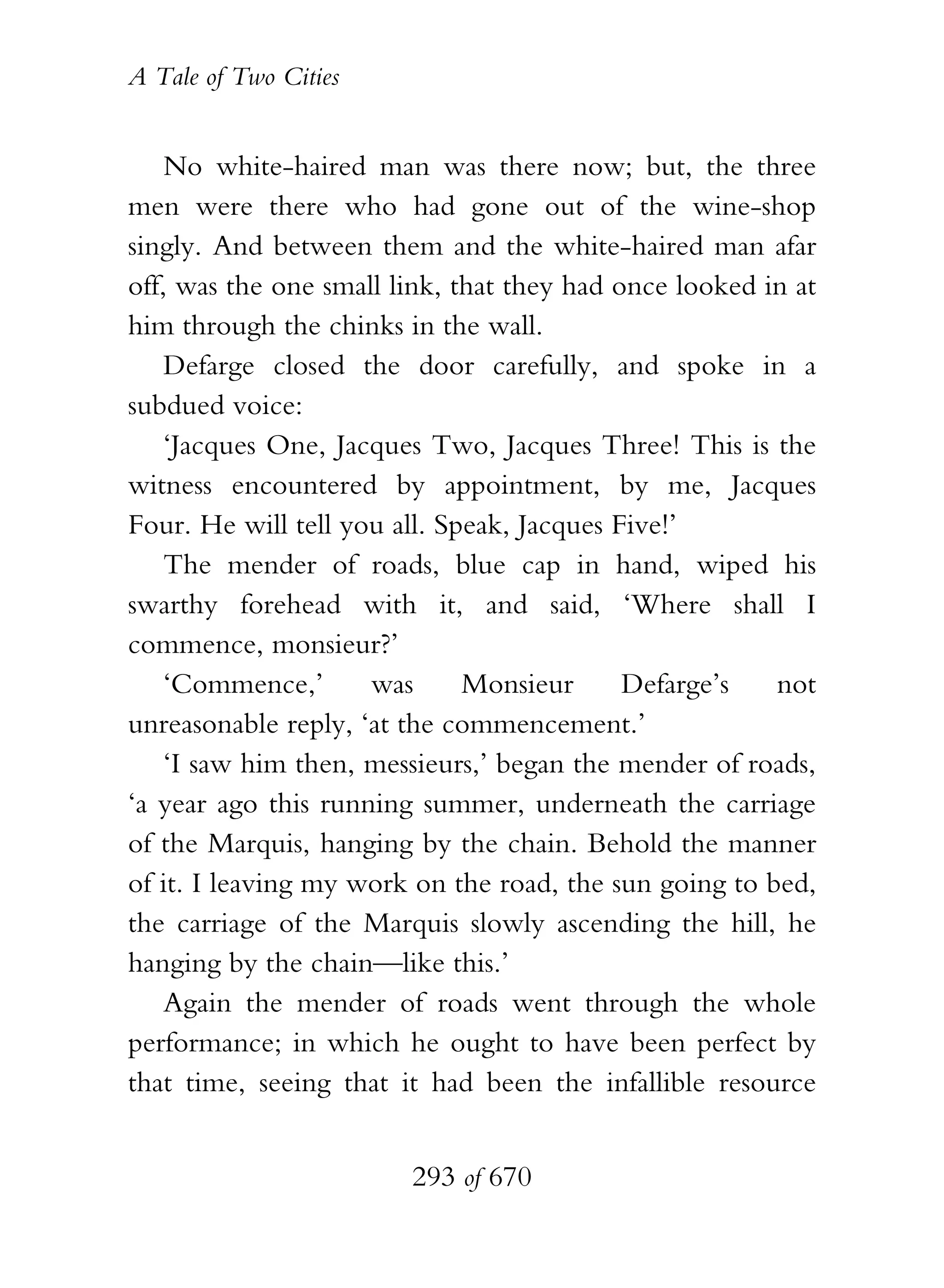 A Tale of Two Cities
293 of 670
No white-haired man was there now; but, the three
men were there who had gone out of the wine-shop
singly. And between them and the white-haired man afar
off, was the one small link, that they had once looked in at
him through the chinks in the wall.
Defarge closed the door carefully, and spoke in a
subdued voice:
‘Jacques One, Jacques Two, Jacques Three! This is the
witness encountered by appointment, by me, Jacques
Four. He will tell you all. Speak, Jacques Five!’
The mender of roads, blue cap in hand, wiped his
swarthy forehead with it, and said, ‘Where shall I
commence, monsieur?’
‘Commence,’ was Monsieur Defarge’s not
unreasonable reply, ‘at the commencement.’
‘I saw him then, messieurs,’ began the mender of roads,
‘a year ago this running summer, underneath the carriage
of the Marquis, hanging by the chain. Behold the manner
of it. I leaving my work on the road, the sun going to bed,
the carriage of the Marquis slowly ascending the hill, he
hanging by the chain—like this.’
Again the mender of roads went through the whole
performance; in which he ought to have been perfect by
that time, seeing that it had been the infallible resource
 
