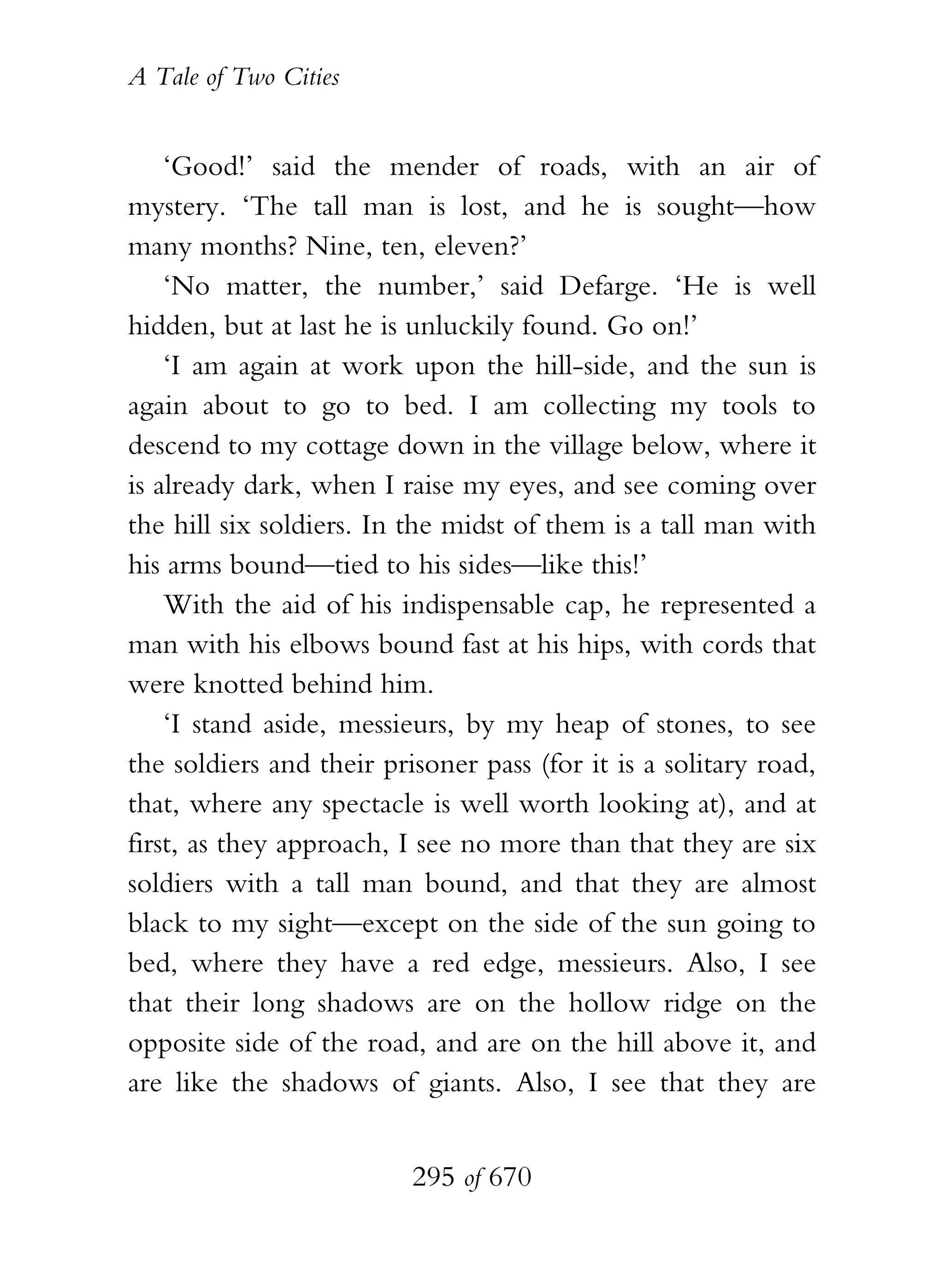 A Tale of Two Cities
295 of 670
‘Good!’ said the mender of roads, with an air of
mystery. ‘The tall man is lost, and he is sought—how
many months? Nine, ten, eleven?’
‘No matter, the number,’ said Defarge. ‘He is well
hidden, but at last he is unluckily found. Go on!’
‘I am again at work upon the hill-side, and the sun is
again about to go to bed. I am collecting my tools to
descend to my cottage down in the village below, where it
is already dark, when I raise my eyes, and see coming over
the hill six soldiers. In the midst of them is a tall man with
his arms bound—tied to his sides—like this!’
With the aid of his indispensable cap, he represented a
man with his elbows bound fast at his hips, with cords that
were knotted behind him.
‘I stand aside, messieurs, by my heap of stones, to see
the soldiers and their prisoner pass (for it is a solitary road,
that, where any spectacle is well worth looking at), and at
first, as they approach, I see no more than that they are six
soldiers with a tall man bound, and that they are almost
black to my sight—except on the side of the sun going to
bed, where they have a red edge, messieurs. Also, I see
that their long shadows are on the hollow ridge on the
opposite side of the road, and are on the hill above it, and
are like the shadows of giants. Also, I see that they are
 