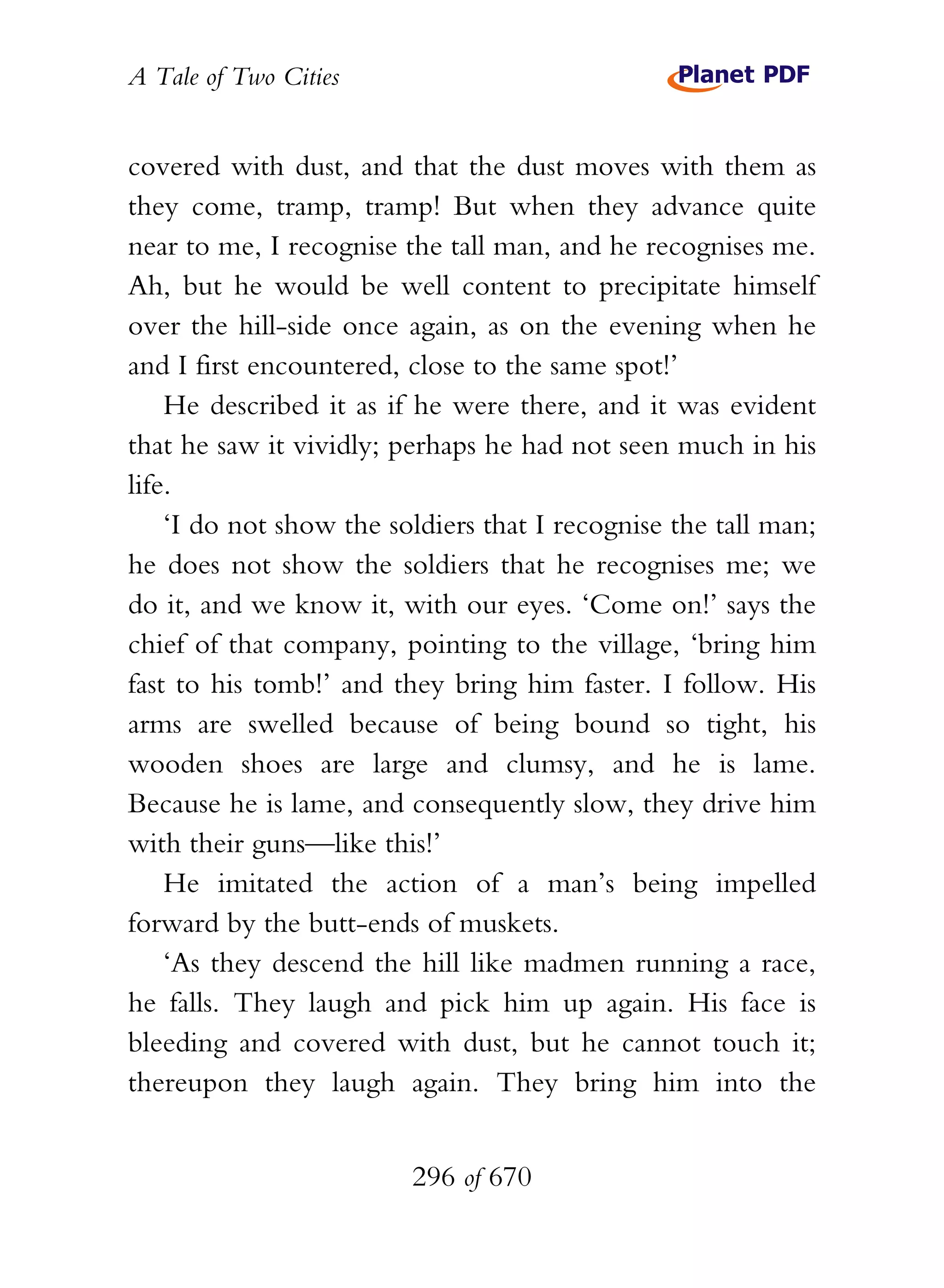 A Tale of Two Cities
296 of 670
covered with dust, and that the dust moves with them as
they come, tramp, tramp! But when they advance quite
near to me, I recognise the tall man, and he recognises me.
Ah, but he would be well content to precipitate himself
over the hill-side once again, as on the evening when he
and I first encountered, close to the same spot!’
He described it as if he were there, and it was evident
that he saw it vividly; perhaps he had not seen much in his
life.
‘I do not show the soldiers that I recognise the tall man;
he does not show the soldiers that he recognises me; we
do it, and we know it, with our eyes. ‘Come on!’ says the
chief of that company, pointing to the village, ‘bring him
fast to his tomb!’ and they bring him faster. I follow. His
arms are swelled because of being bound so tight, his
wooden shoes are large and clumsy, and he is lame.
Because he is lame, and consequently slow, they drive him
with their guns—like this!’
He imitated the action of a man’s being impelled
forward by the butt-ends of muskets.
‘As they descend the hill like madmen running a race,
he falls. They laugh and pick him up again. His face is
bleeding and covered with dust, but he cannot touch it;
thereupon they laugh again. They bring him into the
 