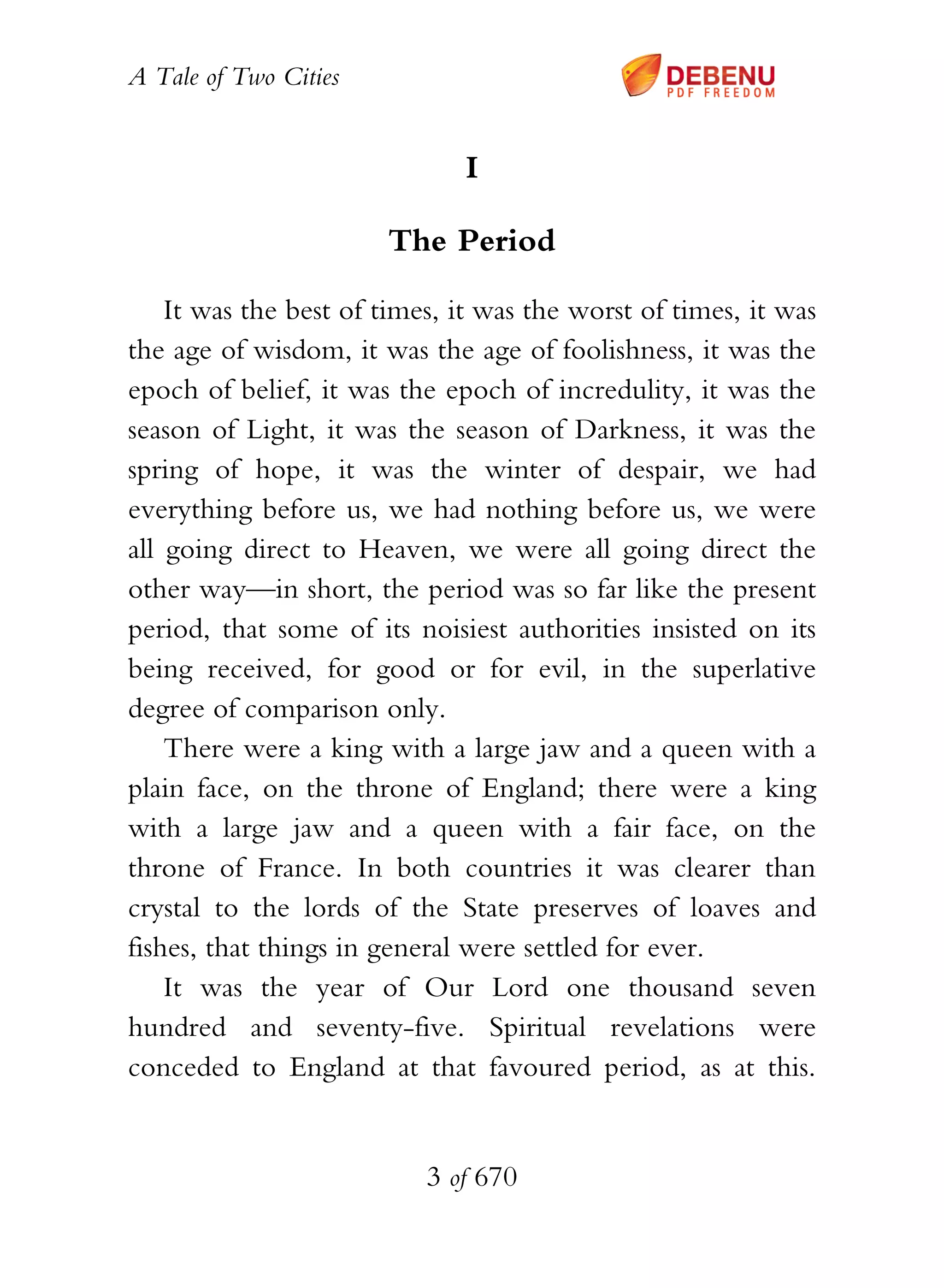 A Tale of Two Cities
3 of 670
I
The Period
It was the best of times, it was the worst of times, it was
the age of wisdom, it was the age of foolishness, it was the
epoch of belief, it was the epoch of incredulity, it was the
season of Light, it was the season of Darkness, it was the
spring of hope, it was the winter of despair, we had
everything before us, we had nothing before us, we were
all going direct to Heaven, we were all going direct the
other way—in short, the period was so far like the present
period, that some of its noisiest authorities insisted on its
being received, for good or for evil, in the superlative
degree of comparison only.
There were a king with a large jaw and a queen with a
plain face, on the throne of England; there were a king
with a large jaw and a queen with a fair face, on the
throne of France. In both countries it was clearer than
crystal to the lords of the State preserves of loaves and
fishes, that things in general were settled for ever.
It was the year of Our Lord one thousand seven
hundred and seventy-five. Spiritual revelations were
conceded to England at that favoured period, as at this.
 