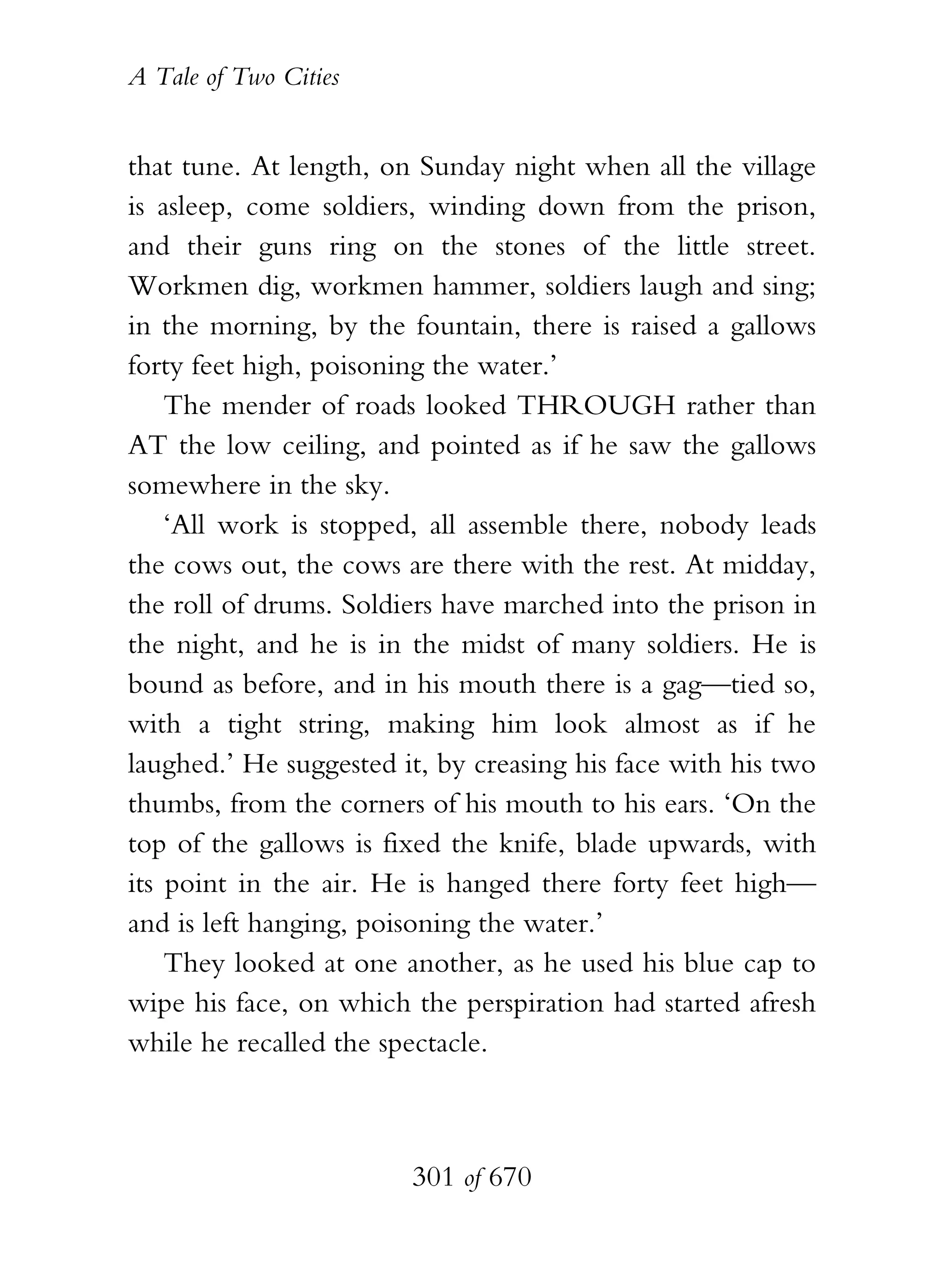 A Tale of Two Cities
301 of 670
that tune. At length, on Sunday night when all the village
is asleep, come soldiers, winding down from the prison,
and their guns ring on the stones of the little street.
Workmen dig, workmen hammer, soldiers laugh and sing;
in the morning, by the fountain, there is raised a gallows
forty feet high, poisoning the water.’
The mender of roads looked THROUGH rather than
AT the low ceiling, and pointed as if he saw the gallows
somewhere in the sky.
‘All work is stopped, all assemble there, nobody leads
the cows out, the cows are there with the rest. At midday,
the roll of drums. Soldiers have marched into the prison in
the night, and he is in the midst of many soldiers. He is
bound as before, and in his mouth there is a gag—tied so,
with a tight string, making him look almost as if he
laughed.’ He suggested it, by creasing his face with his two
thumbs, from the corners of his mouth to his ears. ‘On the
top of the gallows is fixed the knife, blade upwards, with
its point in the air. He is hanged there forty feet high—
and is left hanging, poisoning the water.’
They looked at one another, as he used his blue cap to
wipe his face, on which the perspiration had started afresh
while he recalled the spectacle.
 