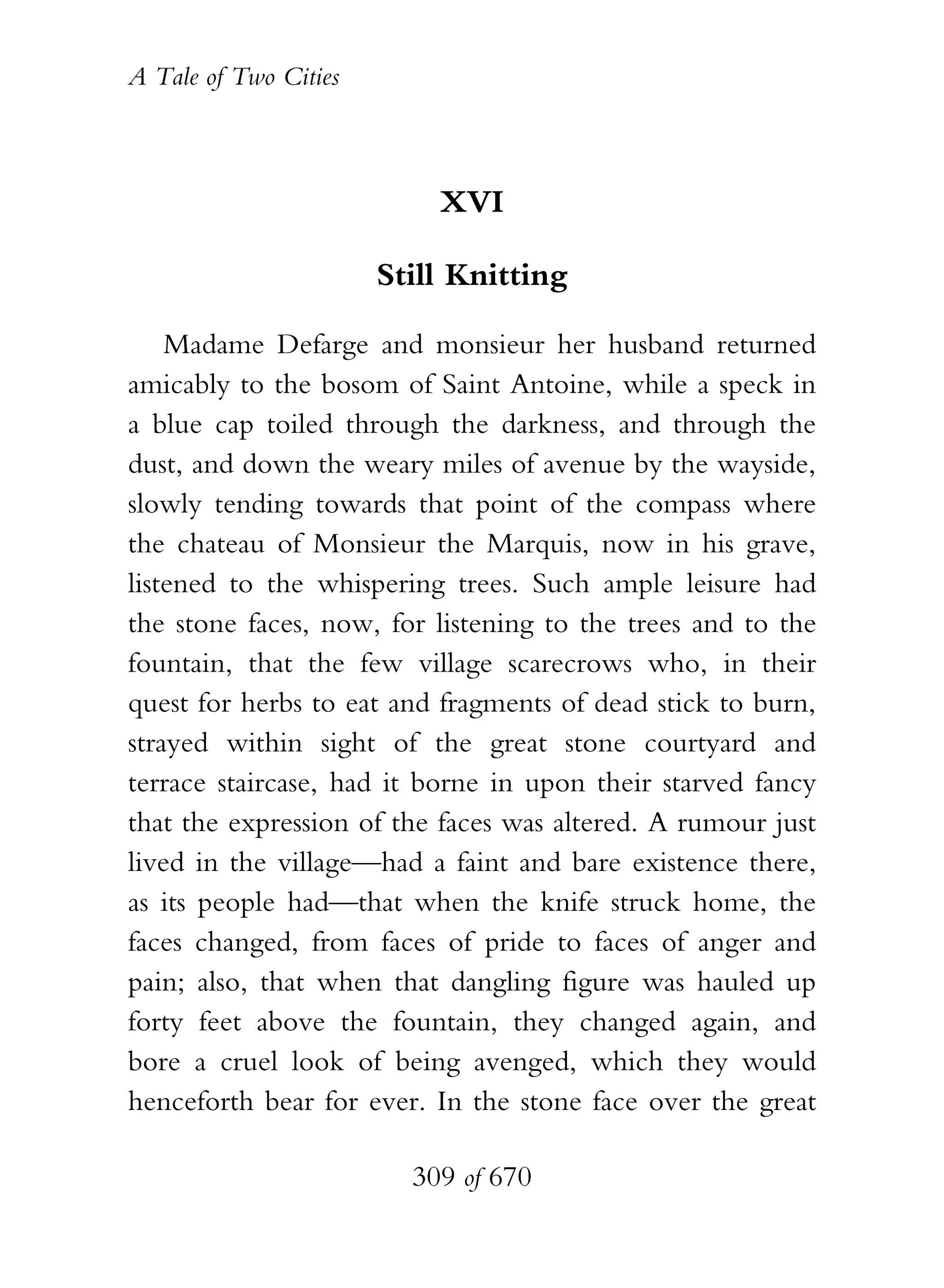 A Tale of Two Cities
309 of 670
XVI
Still Knitting
Madame Defarge and monsieur her husband returned
amicably to the bosom of Saint Antoine, while a speck in
a blue cap toiled through the darkness, and through the
dust, and down the weary miles of avenue by the wayside,
slowly tending towards that point of the compass where
the chateau of Monsieur the Marquis, now in his grave,
listened to the whispering trees. Such ample leisure had
the stone faces, now, for listening to the trees and to the
fountain, that the few village scarecrows who, in their
quest for herbs to eat and fragments of dead stick to burn,
strayed within sight of the great stone courtyard and
terrace staircase, had it borne in upon their starved fancy
that the expression of the faces was altered. A rumour just
lived in the village—had a faint and bare existence there,
as its people had—that when the knife struck home, the
faces changed, from faces of pride to faces of anger and
pain; also, that when that dangling figure was hauled up
forty feet above the fountain, they changed again, and
bore a cruel look of being avenged, which they would
henceforth bear for ever. In the stone face over the great
 