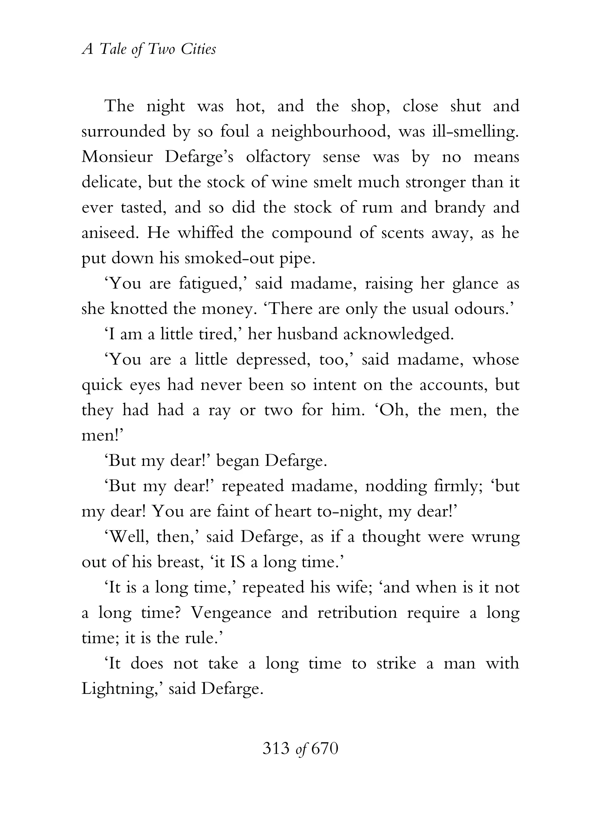 A Tale of Two Cities
313 of 670
The night was hot, and the shop, close shut and
surrounded by so foul a neighbourhood, was ill-smelling.
Monsieur Defarge’s olfactory sense was by no means
delicate, but the stock of wine smelt much stronger than it
ever tasted, and so did the stock of rum and brandy and
aniseed. He whiffed the compound of scents away, as he
put down his smoked-out pipe.
‘You are fatigued,’ said madame, raising her glance as
she knotted the money. ‘There are only the usual odours.’
‘I am a little tired,’ her husband acknowledged.
‘You are a little depressed, too,’ said madame, whose
quick eyes had never been so intent on the accounts, but
they had had a ray or two for him. ‘Oh, the men, the
men!’
‘But my dear!’ began Defarge.
‘But my dear!’ repeated madame, nodding firmly; ‘but
my dear! You are faint of heart to-night, my dear!’
‘Well, then,’ said Defarge, as if a thought were wrung
out of his breast, ‘it IS a long time.’
‘It is a long time,’ repeated his wife; ‘and when is it not
a long time? Vengeance and retribution require a long
time; it is the rule.’
‘It does not take a long time to strike a man with
Lightning,’ said Defarge.
 