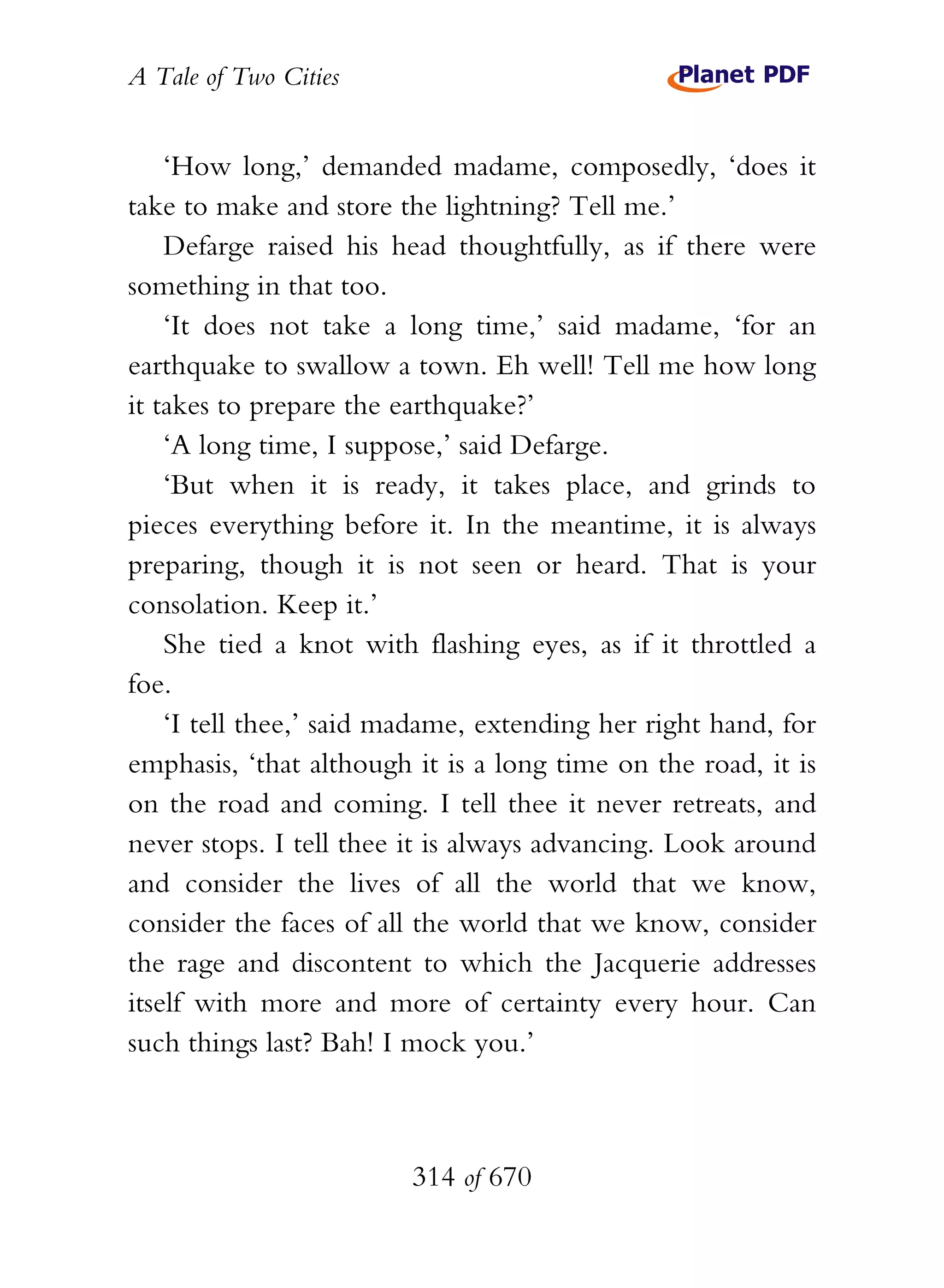 A Tale of Two Cities
314 of 670
‘How long,’ demanded madame, composedly, ‘does it
take to make and store the lightning? Tell me.’
Defarge raised his head thoughtfully, as if there were
something in that too.
‘It does not take a long time,’ said madame, ‘for an
earthquake to swallow a town. Eh well! Tell me how long
it takes to prepare the earthquake?’
‘A long time, I suppose,’ said Defarge.
‘But when it is ready, it takes place, and grinds to
pieces everything before it. In the meantime, it is always
preparing, though it is not seen or heard. That is your
consolation. Keep it.’
She tied a knot with flashing eyes, as if it throttled a
foe.
‘I tell thee,’ said madame, extending her right hand, for
emphasis, ‘that although it is a long time on the road, it is
on the road and coming. I tell thee it never retreats, and
never stops. I tell thee it is always advancing. Look around
and consider the lives of all the world that we know,
consider the faces of all the world that we know, consider
the rage and discontent to which the Jacquerie addresses
itself with more and more of certainty every hour. Can
such things last? Bah! I mock you.’
 