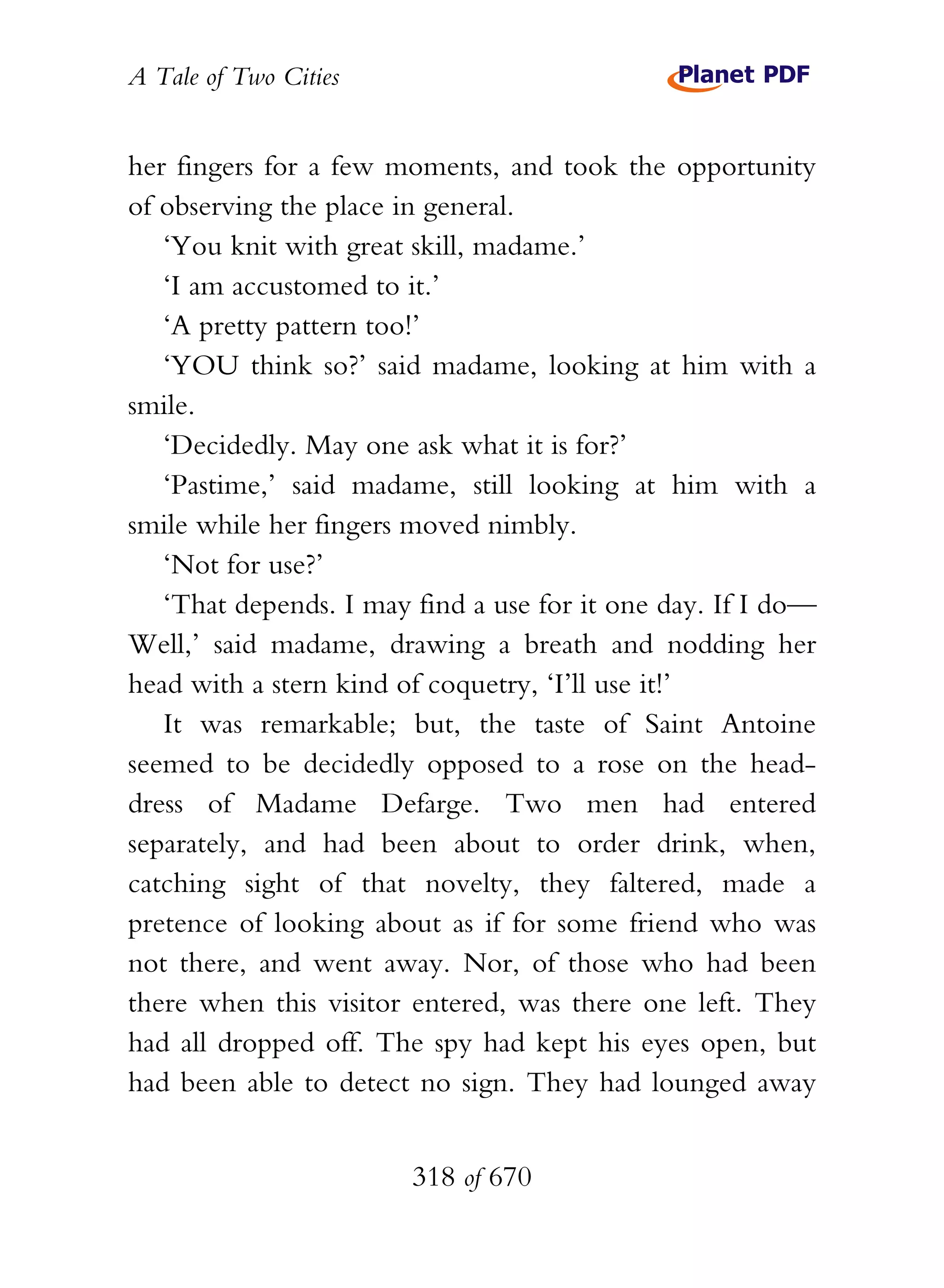 A Tale of Two Cities
318 of 670
her fingers for a few moments, and took the opportunity
of observing the place in general.
‘You knit with great skill, madame.’
‘I am accustomed to it.’
‘A pretty pattern too!’
‘YOU think so?’ said madame, looking at him with a
smile.
‘Decidedly. May one ask what it is for?’
‘Pastime,’ said madame, still looking at him with a
smile while her fingers moved nimbly.
‘Not for use?’
‘That depends. I may find a use for it one day. If I do—
Well,’ said madame, drawing a breath and nodding her
head with a stern kind of coquetry, ‘I’ll use it!’
It was remarkable; but, the taste of Saint Antoine
seemed to be decidedly opposed to a rose on the head-
dress of Madame Defarge. Two men had entered
separately, and had been about to order drink, when,
catching sight of that novelty, they faltered, made a
pretence of looking about as if for some friend who was
not there, and went away. Nor, of those who had been
there when this visitor entered, was there one left. They
had all dropped off. The spy had kept his eyes open, but
had been able to detect no sign. They had lounged away
 