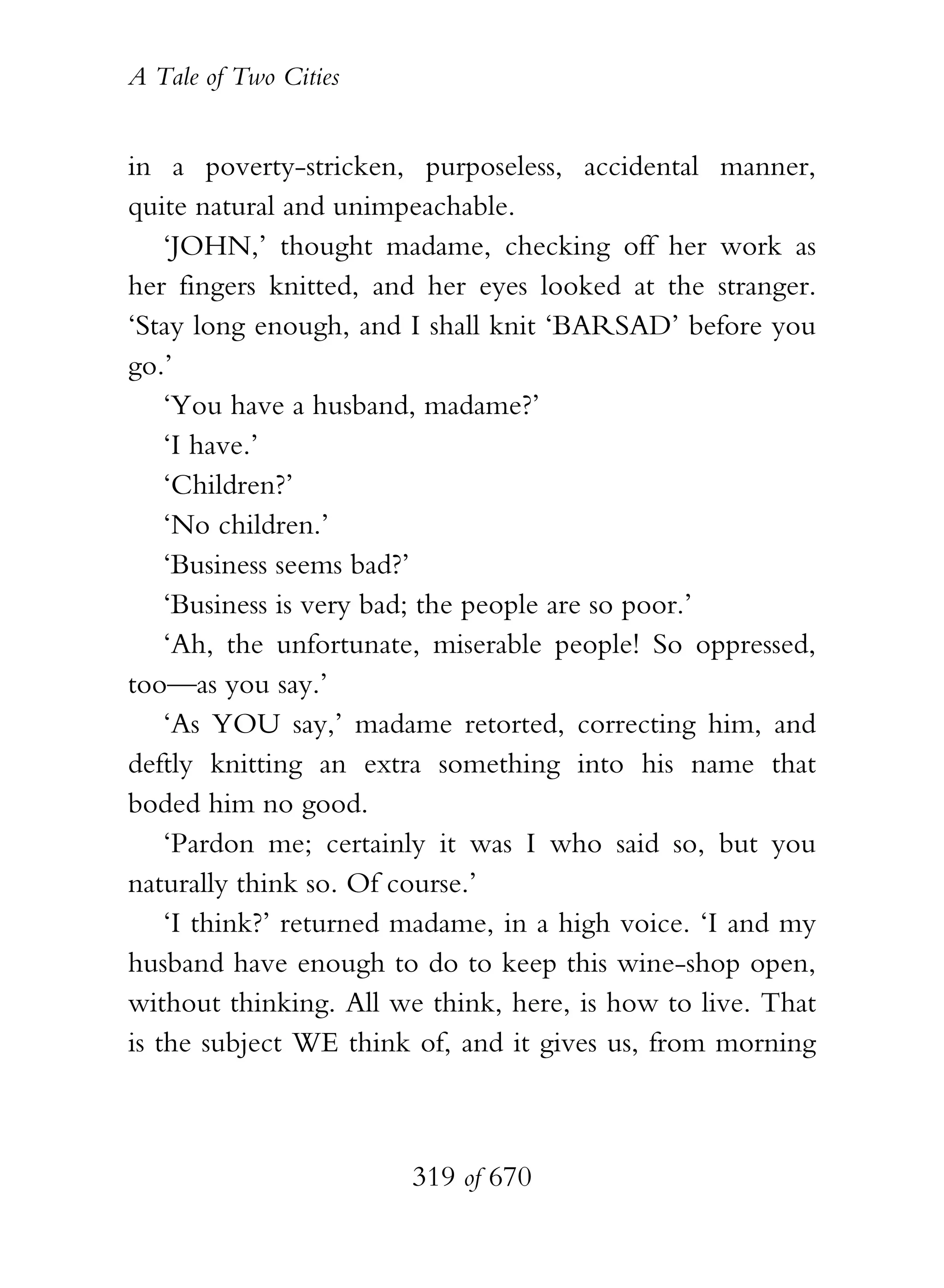 A Tale of Two Cities
319 of 670
in a poverty-stricken, purposeless, accidental manner,
quite natural and unimpeachable.
‘JOHN,’ thought madame, checking off her work as
her fingers knitted, and her eyes looked at the stranger.
‘Stay long enough, and I shall knit ‘BARSAD’ before you
go.’
‘You have a husband, madame?’
‘I have.’
‘Children?’
‘No children.’
‘Business seems bad?’
‘Business is very bad; the people are so poor.’
‘Ah, the unfortunate, miserable people! So oppressed,
too—as you say.’
‘As YOU say,’ madame retorted, correcting him, and
deftly knitting an extra something into his name that
boded him no good.
‘Pardon me; certainly it was I who said so, but you
naturally think so. Of course.’
‘I think?’ returned madame, in a high voice. ‘I and my
husband have enough to do to keep this wine-shop open,
without thinking. All we think, here, is how to live. That
is the subject WE think of, and it gives us, from morning
 