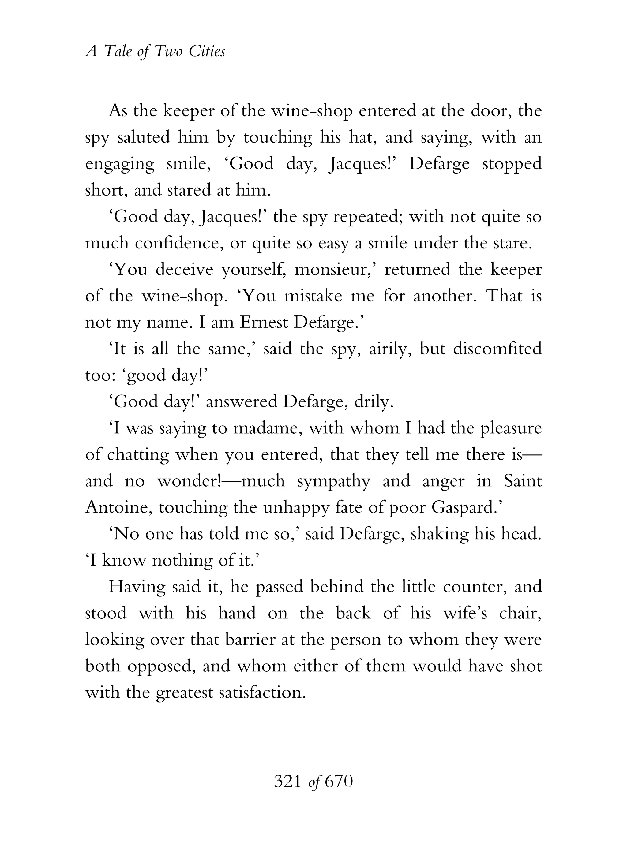 A Tale of Two Cities
321 of 670
As the keeper of the wine-shop entered at the door, the
spy saluted him by touching his hat, and saying, with an
engaging smile, ‘Good day, Jacques!’ Defarge stopped
short, and stared at him.
‘Good day, Jacques!’ the spy repeated; with not quite so
much confidence, or quite so easy a smile under the stare.
‘You deceive yourself, monsieur,’ returned the keeper
of the wine-shop. ‘You mistake me for another. That is
not my name. I am Ernest Defarge.’
‘It is all the same,’ said the spy, airily, but discomfited
too: ‘good day!’
‘Good day!’ answered Defarge, drily.
‘I was saying to madame, with whom I had the pleasure
of chatting when you entered, that they tell me there is—
and no wonder!—much sympathy and anger in Saint
Antoine, touching the unhappy fate of poor Gaspard.’
‘No one has told me so,’ said Defarge, shaking his head.
‘I know nothing of it.’
Having said it, he passed behind the little counter, and
stood with his hand on the back of his wife’s chair,
looking over that barrier at the person to whom they were
both opposed, and whom either of them would have shot
with the greatest satisfaction.
 