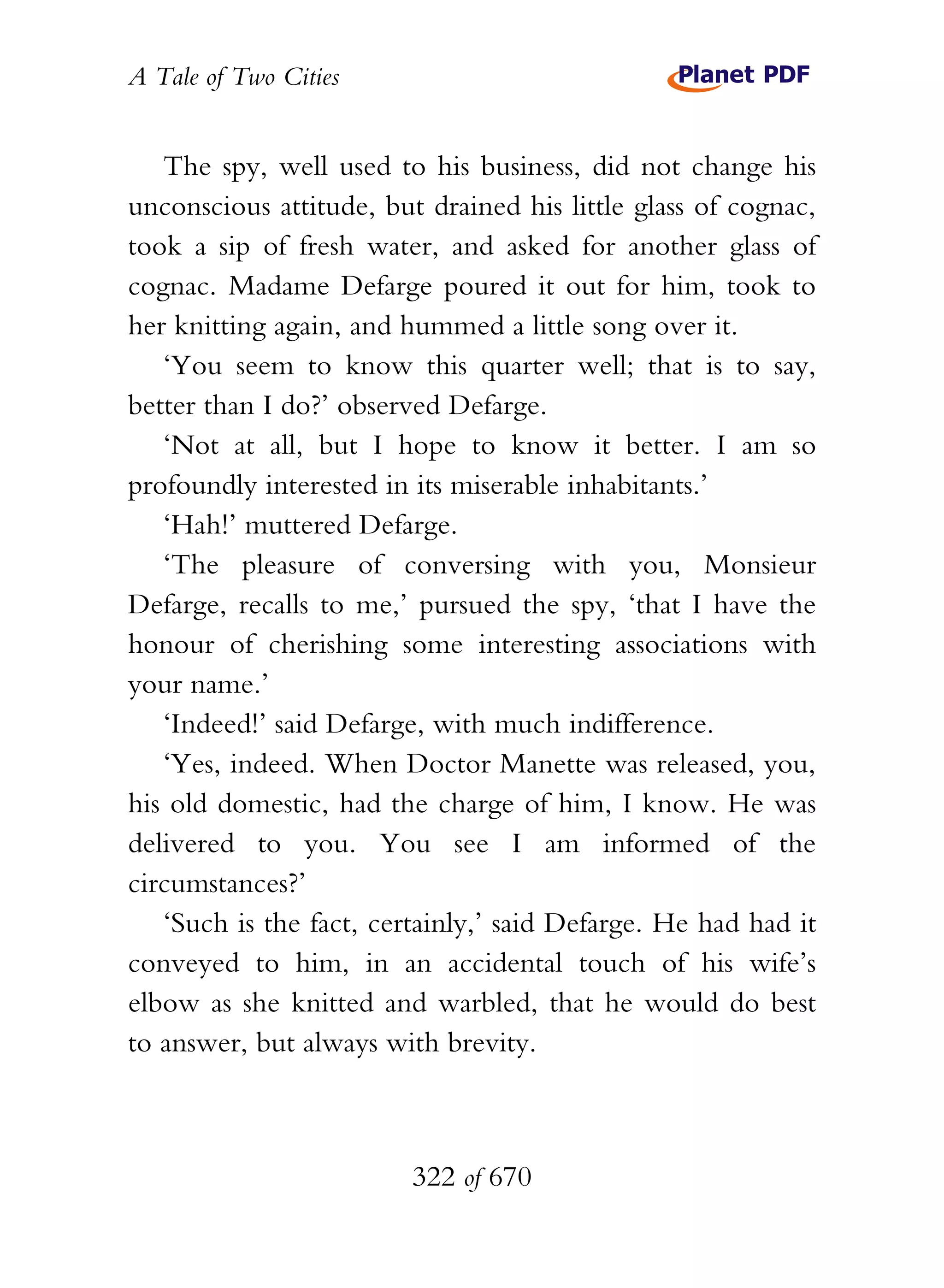 A Tale of Two Cities
322 of 670
The spy, well used to his business, did not change his
unconscious attitude, but drained his little glass of cognac,
took a sip of fresh water, and asked for another glass of
cognac. Madame Defarge poured it out for him, took to
her knitting again, and hummed a little song over it.
‘You seem to know this quarter well; that is to say,
better than I do?’ observed Defarge.
‘Not at all, but I hope to know it better. I am so
profoundly interested in its miserable inhabitants.’
‘Hah!’ muttered Defarge.
‘The pleasure of conversing with you, Monsieur
Defarge, recalls to me,’ pursued the spy, ‘that I have the
honour of cherishing some interesting associations with
your name.’
‘Indeed!’ said Defarge, with much indifference.
‘Yes, indeed. When Doctor Manette was released, you,
his old domestic, had the charge of him, I know. He was
delivered to you. You see I am informed of the
circumstances?’
‘Such is the fact, certainly,’ said Defarge. He had had it
conveyed to him, in an accidental touch of his wife’s
elbow as she knitted and warbled, that he would do best
to answer, but always with brevity.
 