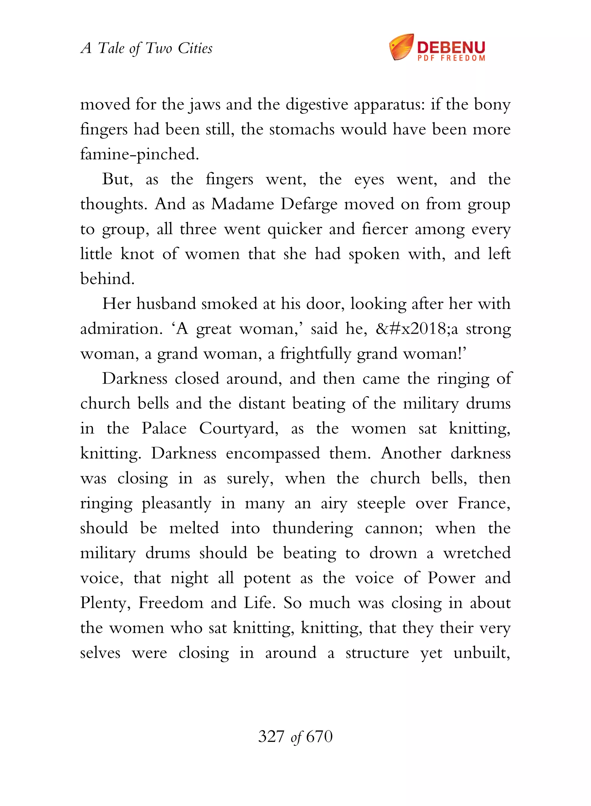 A Tale of Two Cities
327 of 670
moved for the jaws and the digestive apparatus: if the bony
fingers had been still, the stomachs would have been more
famine-pinched.
But, as the fingers went, the eyes went, and the
thoughts. And as Madame Defarge moved on from group
to group, all three went quicker and fiercer among every
little knot of women that she had spoken with, and left
behind.
Her husband smoked at his door, looking after her with
admiration. ‘A great woman,’ said he, ‘a strong
woman, a grand woman, a frightfully grand woman!’
Darkness closed around, and then came the ringing of
church bells and the distant beating of the military drums
in the Palace Courtyard, as the women sat knitting,
knitting. Darkness encompassed them. Another darkness
was closing in as surely, when the church bells, then
ringing pleasantly in many an airy steeple over France,
should be melted into thundering cannon; when the
military drums should be beating to drown a wretched
voice, that night all potent as the voice of Power and
Plenty, Freedom and Life. So much was closing in about
the women who sat knitting, knitting, that they their very
selves were closing in around a structure yet unbuilt,
 