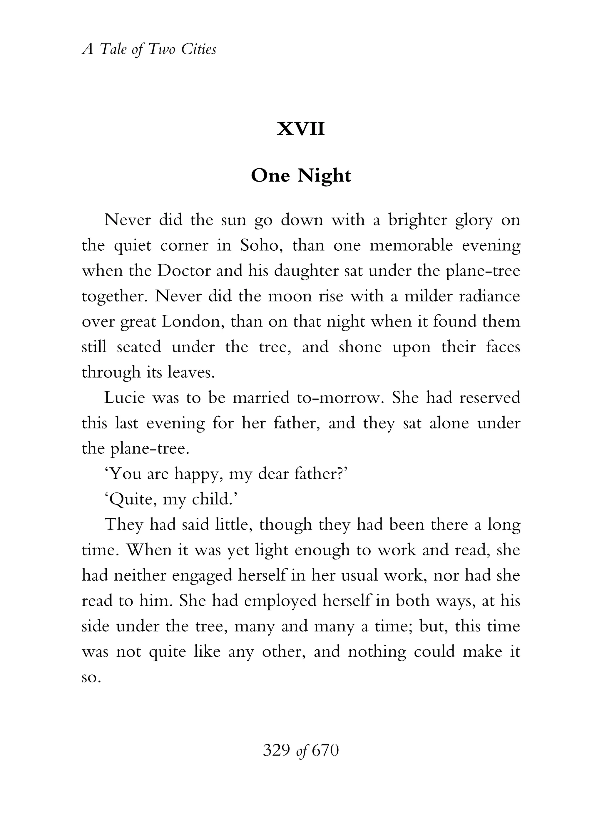 A Tale of Two Cities
329 of 670
XVII
One Night
Never did the sun go down with a brighter glory on
the quiet corner in Soho, than one memorable evening
when the Doctor and his daughter sat under the plane-tree
together. Never did the moon rise with a milder radiance
over great London, than on that night when it found them
still seated under the tree, and shone upon their faces
through its leaves.
Lucie was to be married to-morrow. She had reserved
this last evening for her father, and they sat alone under
the plane-tree.
‘You are happy, my dear father?’
‘Quite, my child.’
They had said little, though they had been there a long
time. When it was yet light enough to work and read, she
had neither engaged herself in her usual work, nor had she
read to him. She had employed herself in both ways, at his
side under the tree, many and many a time; but, this time
was not quite like any other, and nothing could make it
so.
 