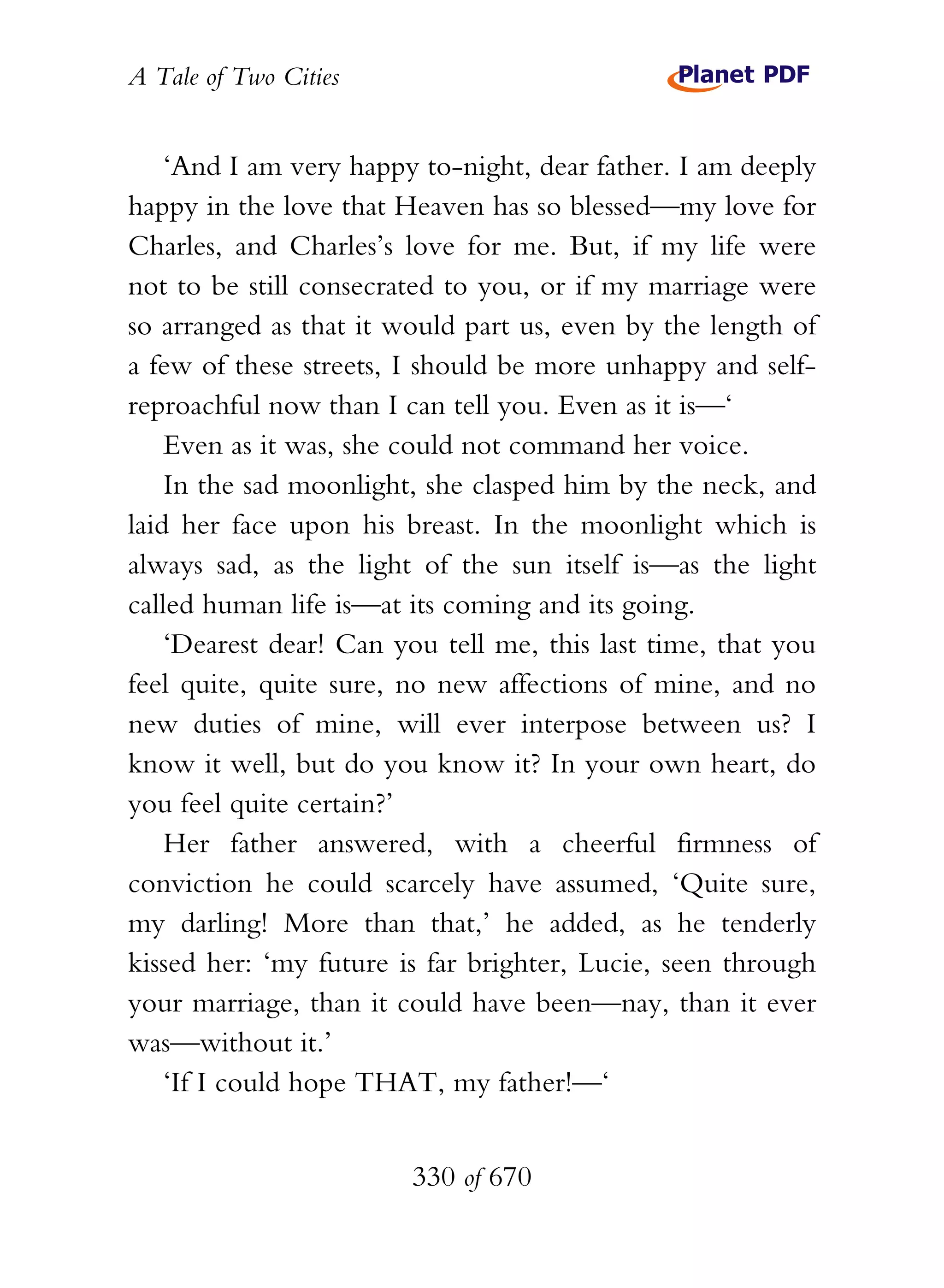 A Tale of Two Cities
330 of 670
‘And I am very happy to-night, dear father. I am deeply
happy in the love that Heaven has so blessed—my love for
Charles, and Charles’s love for me. But, if my life were
not to be still consecrated to you, or if my marriage were
so arranged as that it would part us, even by the length of
a few of these streets, I should be more unhappy and self-
reproachful now than I can tell you. Even as it is—‘
Even as it was, she could not command her voice.
In the sad moonlight, she clasped him by the neck, and
laid her face upon his breast. In the moonlight which is
always sad, as the light of the sun itself is—as the light
called human life is—at its coming and its going.
‘Dearest dear! Can you tell me, this last time, that you
feel quite, quite sure, no new affections of mine, and no
new duties of mine, will ever interpose between us? I
know it well, but do you know it? In your own heart, do
you feel quite certain?’
Her father answered, with a cheerful firmness of
conviction he could scarcely have assumed, ‘Quite sure,
my darling! More than that,’ he added, as he tenderly
kissed her: ‘my future is far brighter, Lucie, seen through
your marriage, than it could have been—nay, than it ever
was—without it.’
‘If I could hope THAT, my father!—‘
 