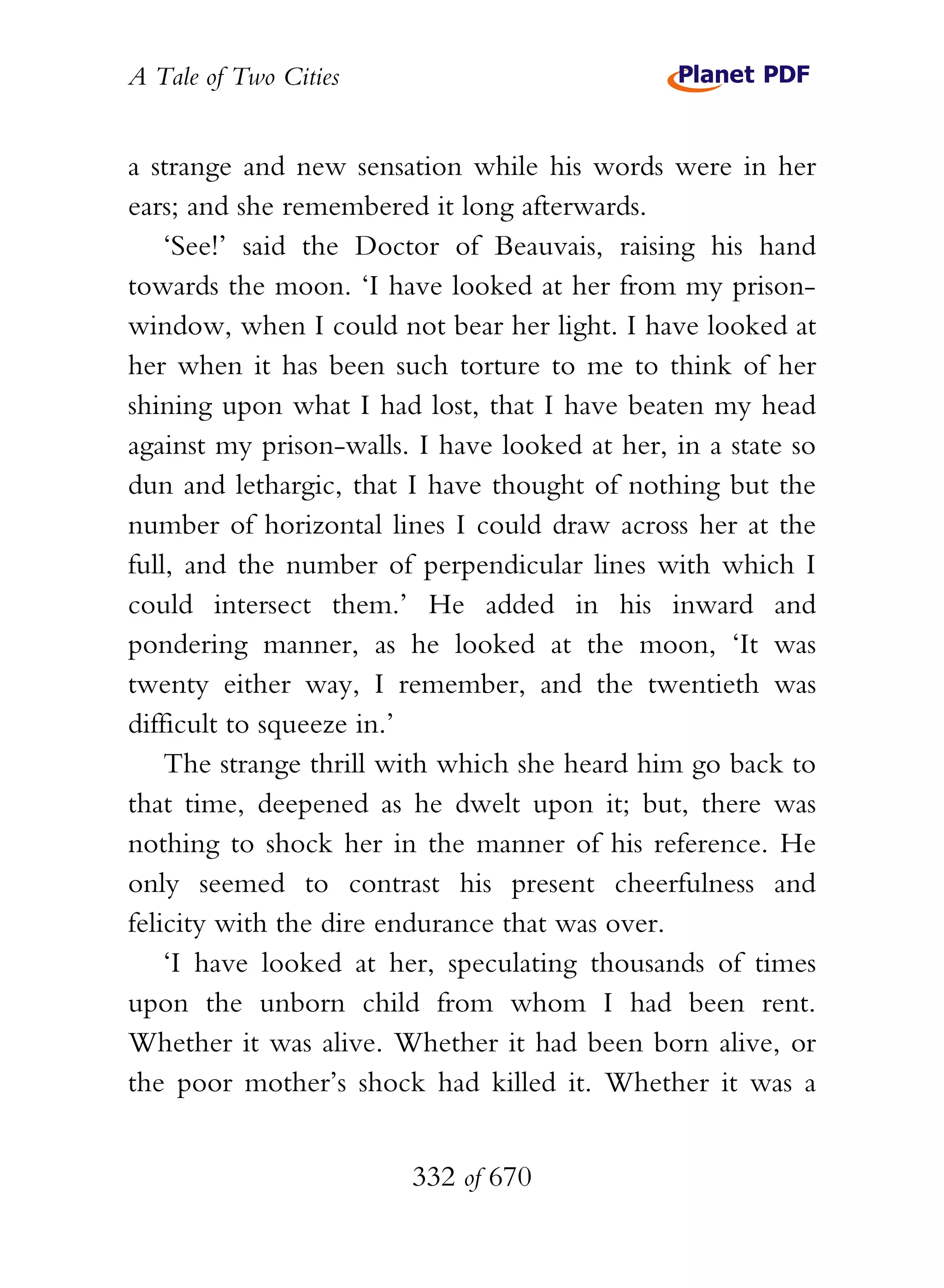 A Tale of Two Cities
332 of 670
a strange and new sensation while his words were in her
ears; and she remembered it long afterwards.
‘See!’ said the Doctor of Beauvais, raising his hand
towards the moon. ‘I have looked at her from my prison-
window, when I could not bear her light. I have looked at
her when it has been such torture to me to think of her
shining upon what I had lost, that I have beaten my head
against my prison-walls. I have looked at her, in a state so
dun and lethargic, that I have thought of nothing but the
number of horizontal lines I could draw across her at the
full, and the number of perpendicular lines with which I
could intersect them.’ He added in his inward and
pondering manner, as he looked at the moon, ‘It was
twenty either way, I remember, and the twentieth was
difficult to squeeze in.’
The strange thrill with which she heard him go back to
that time, deepened as he dwelt upon it; but, there was
nothing to shock her in the manner of his reference. He
only seemed to contrast his present cheerfulness and
felicity with the dire endurance that was over.
‘I have looked at her, speculating thousands of times
upon the unborn child from whom I had been rent.
Whether it was alive. Whether it had been born alive, or
the poor mother’s shock had killed it. Whether it was a
 