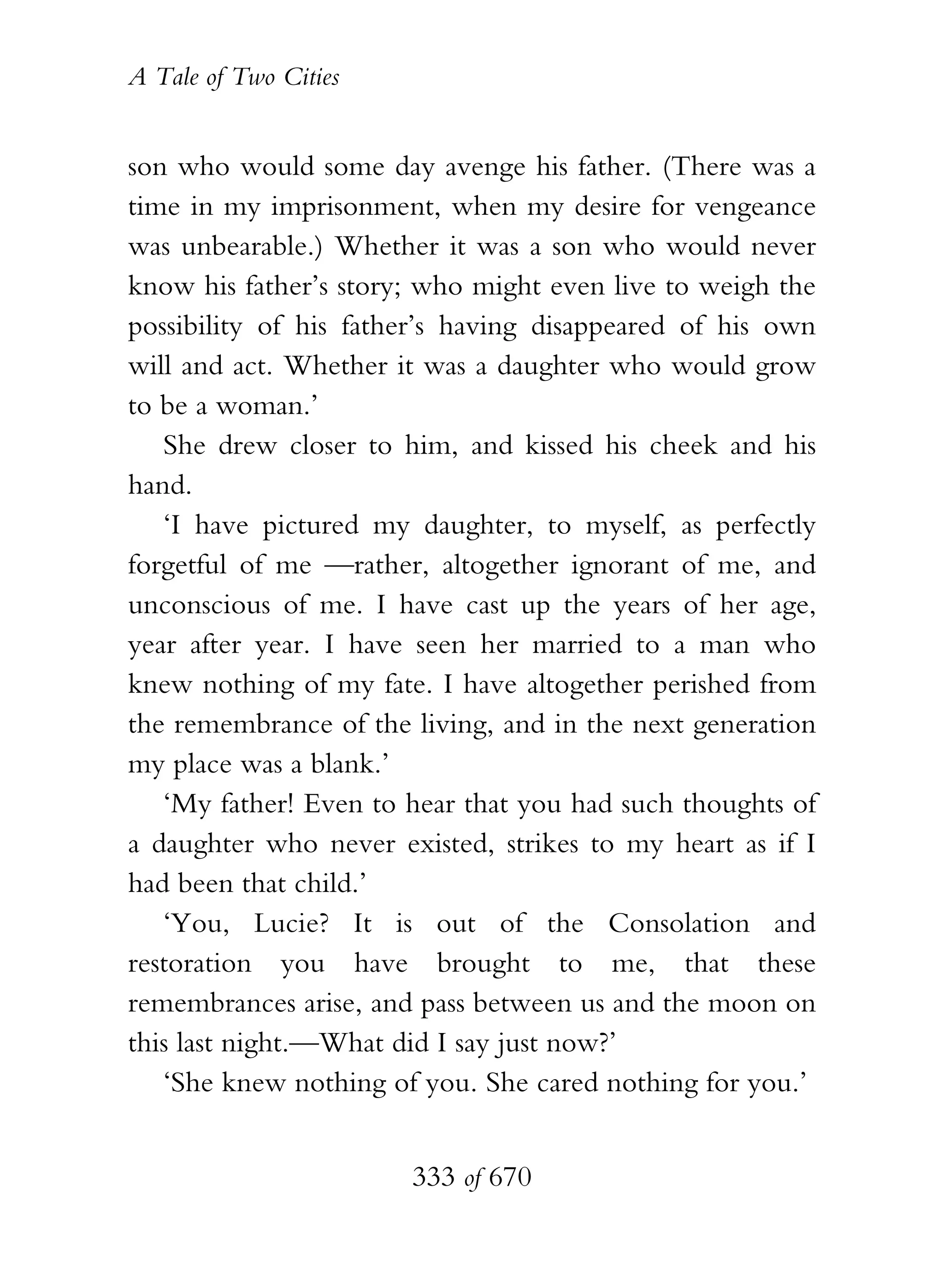 A Tale of Two Cities
333 of 670
son who would some day avenge his father. (There was a
time in my imprisonment, when my desire for vengeance
was unbearable.) Whether it was a son who would never
know his father’s story; who might even live to weigh the
possibility of his father’s having disappeared of his own
will and act. Whether it was a daughter who would grow
to be a woman.’
She drew closer to him, and kissed his cheek and his
hand.
‘I have pictured my daughter, to myself, as perfectly
forgetful of me —rather, altogether ignorant of me, and
unconscious of me. I have cast up the years of her age,
year after year. I have seen her married to a man who
knew nothing of my fate. I have altogether perished from
the remembrance of the living, and in the next generation
my place was a blank.’
‘My father! Even to hear that you had such thoughts of
a daughter who never existed, strikes to my heart as if I
had been that child.’
‘You, Lucie? It is out of the Consolation and
restoration you have brought to me, that these
remembrances arise, and pass between us and the moon on
this last night.—What did I say just now?’
‘She knew nothing of you. She cared nothing for you.’
 