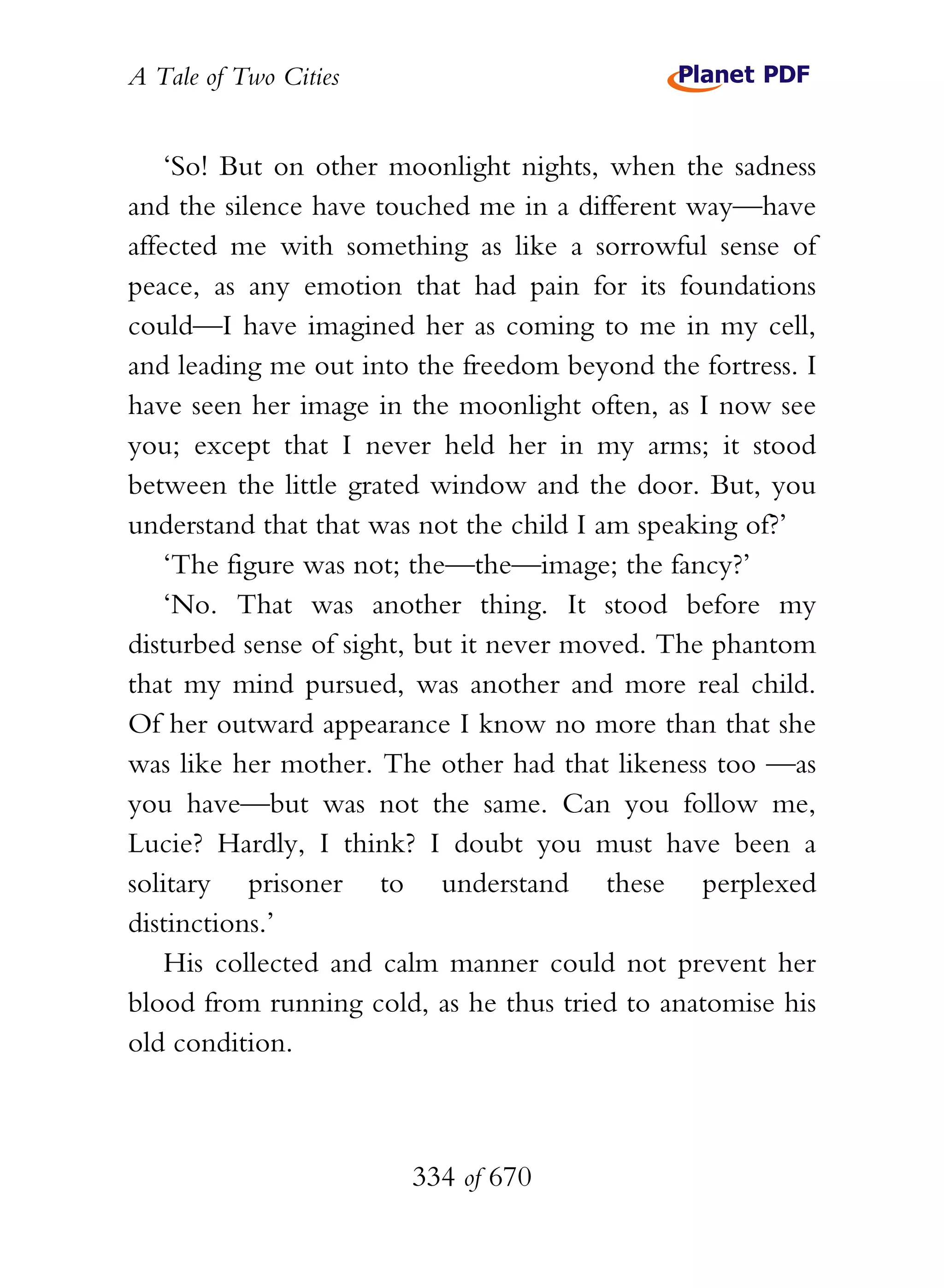 A Tale of Two Cities
334 of 670
‘So! But on other moonlight nights, when the sadness
and the silence have touched me in a different way—have
affected me with something as like a sorrowful sense of
peace, as any emotion that had pain for its foundations
could—I have imagined her as coming to me in my cell,
and leading me out into the freedom beyond the fortress. I
have seen her image in the moonlight often, as I now see
you; except that I never held her in my arms; it stood
between the little grated window and the door. But, you
understand that that was not the child I am speaking of?’
‘The figure was not; the—the—image; the fancy?’
‘No. That was another thing. It stood before my
disturbed sense of sight, but it never moved. The phantom
that my mind pursued, was another and more real child.
Of her outward appearance I know no more than that she
was like her mother. The other had that likeness too —as
you have—but was not the same. Can you follow me,
Lucie? Hardly, I think? I doubt you must have been a
solitary prisoner to understand these perplexed
distinctions.’
His collected and calm manner could not prevent her
blood from running cold, as he thus tried to anatomise his
old condition.
 