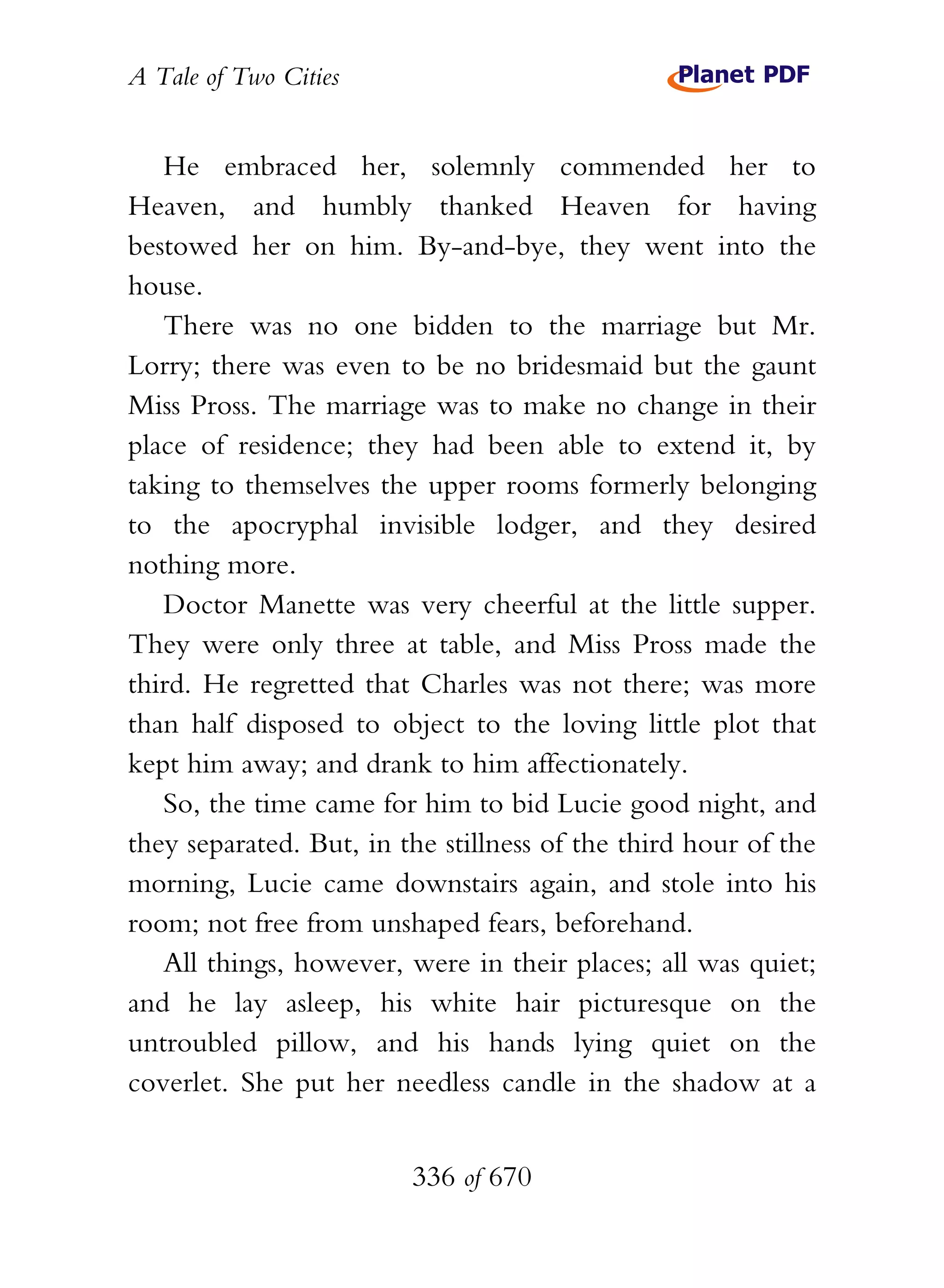 A Tale of Two Cities
336 of 670
He embraced her, solemnly commended her to
Heaven, and humbly thanked Heaven for having
bestowed her on him. By-and-bye, they went into the
house.
There was no one bidden to the marriage but Mr.
Lorry; there was even to be no bridesmaid but the gaunt
Miss Pross. The marriage was to make no change in their
place of residence; they had been able to extend it, by
taking to themselves the upper rooms formerly belonging
to the apocryphal invisible lodger, and they desired
nothing more.
Doctor Manette was very cheerful at the little supper.
They were only three at table, and Miss Pross made the
third. He regretted that Charles was not there; was more
than half disposed to object to the loving little plot that
kept him away; and drank to him affectionately.
So, the time came for him to bid Lucie good night, and
they separated. But, in the stillness of the third hour of the
morning, Lucie came downstairs again, and stole into his
room; not free from unshaped fears, beforehand.
All things, however, were in their places; all was quiet;
and he lay asleep, his white hair picturesque on the
untroubled pillow, and his hands lying quiet on the
coverlet. She put her needless candle in the shadow at a
 