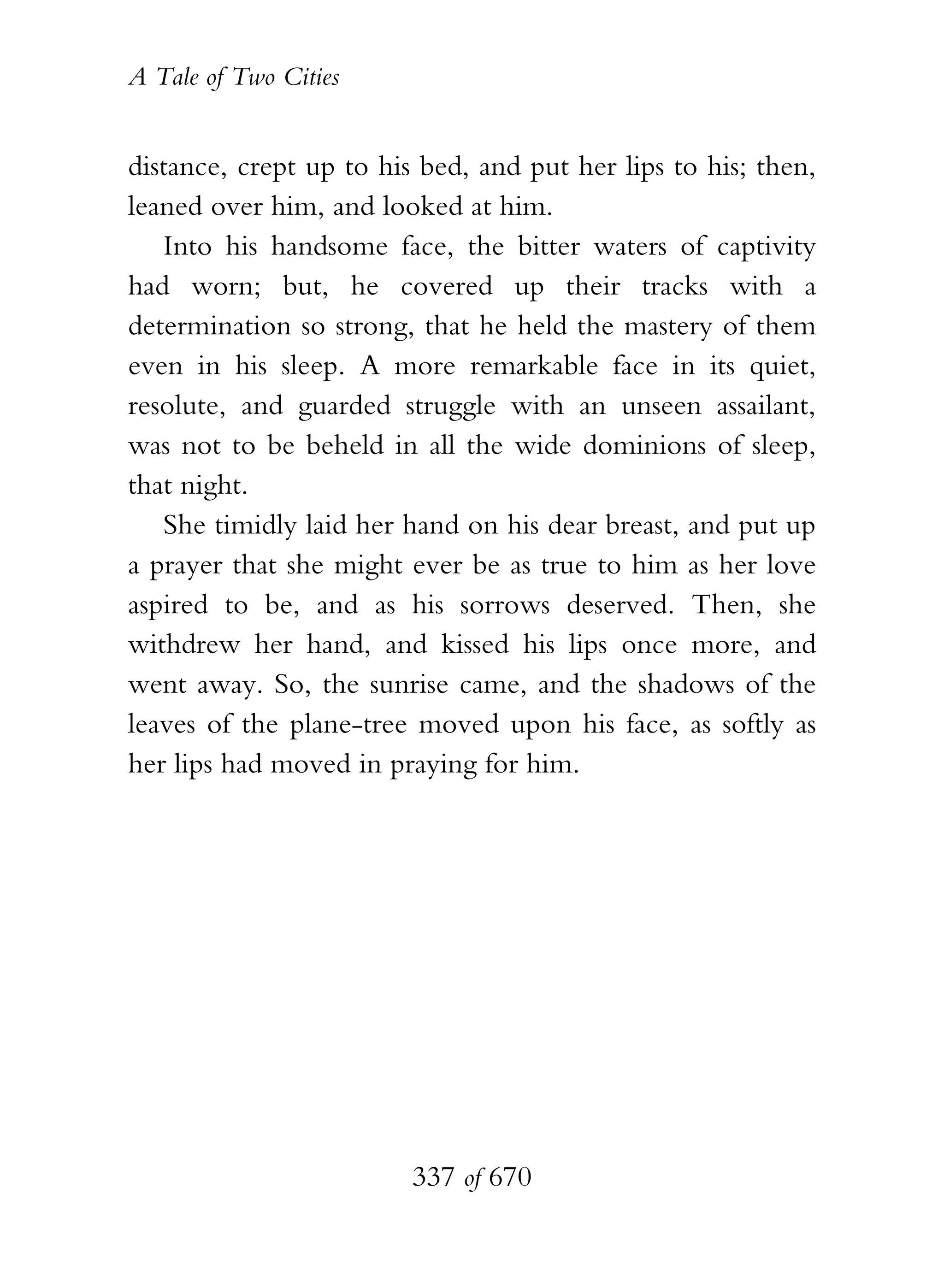 A Tale of Two Cities
337 of 670
distance, crept up to his bed, and put her lips to his; then,
leaned over him, and looked at him.
Into his handsome face, the bitter waters of captivity
had worn; but, he covered up their tracks with a
determination so strong, that he held the mastery of them
even in his sleep. A more remarkable face in its quiet,
resolute, and guarded struggle with an unseen assailant,
was not to be beheld in all the wide dominions of sleep,
that night.
She timidly laid her hand on his dear breast, and put up
a prayer that she might ever be as true to him as her love
aspired to be, and as his sorrows deserved. Then, she
withdrew her hand, and kissed his lips once more, and
went away. So, the sunrise came, and the shadows of the
leaves of the plane-tree moved upon his face, as softly as
her lips had moved in praying for him.
 