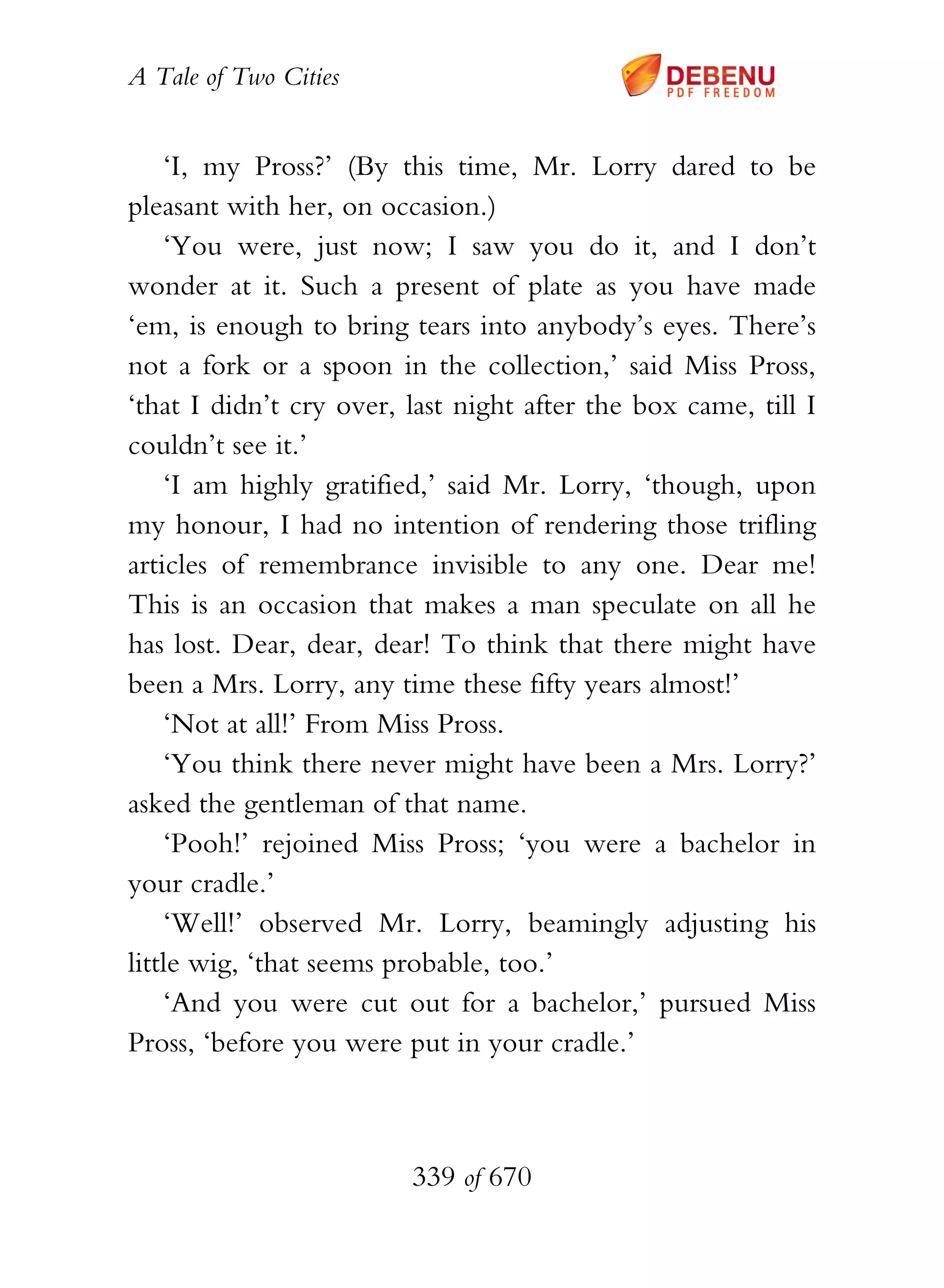 A Tale of Two Cities
339 of 670
‘I, my Pross?’ (By this time, Mr. Lorry dared to be
pleasant with her, on occasion.)
‘You were, just now; I saw you do it, and I don’t
wonder at it. Such a present of plate as you have made
‘em, is enough to bring tears into anybody’s eyes. There’s
not a fork or a spoon in the collection,’ said Miss Pross,
‘that I didn’t cry over, last night after the box came, till I
couldn’t see it.’
‘I am highly gratified,’ said Mr. Lorry, ‘though, upon
my honour, I had no intention of rendering those trifling
articles of remembrance invisible to any one. Dear me!
This is an occasion that makes a man speculate on all he
has lost. Dear, dear, dear! To think that there might have
been a Mrs. Lorry, any time these fifty years almost!’
‘Not at all!’ From Miss Pross.
‘You think there never might have been a Mrs. Lorry?’
asked the gentleman of that name.
‘Pooh!’ rejoined Miss Pross; ‘you were a bachelor in
your cradle.’
‘Well!’ observed Mr. Lorry, beamingly adjusting his
little wig, ‘that seems probable, too.’
‘And you were cut out for a bachelor,’ pursued Miss
Pross, ‘before you were put in your cradle.’
 