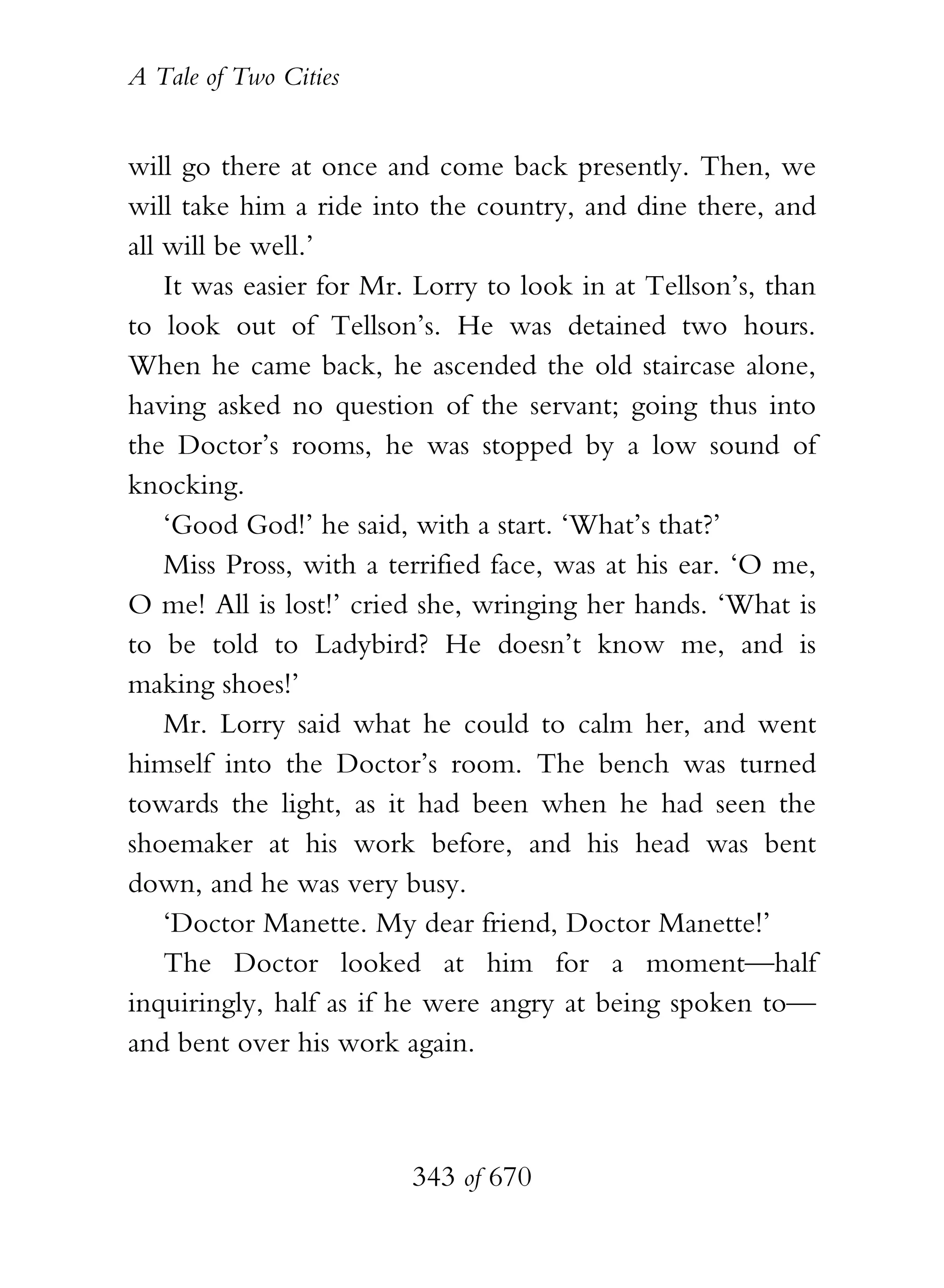 A Tale of Two Cities
343 of 670
will go there at once and come back presently. Then, we
will take him a ride into the country, and dine there, and
all will be well.’
It was easier for Mr. Lorry to look in at Tellson’s, than
to look out of Tellson’s. He was detained two hours.
When he came back, he ascended the old staircase alone,
having asked no question of the servant; going thus into
the Doctor’s rooms, he was stopped by a low sound of
knocking.
‘Good God!’ he said, with a start. ‘What’s that?’
Miss Pross, with a terrified face, was at his ear. ‘O me,
O me! All is lost!’ cried she, wringing her hands. ‘What is
to be told to Ladybird? He doesn’t know me, and is
making shoes!’
Mr. Lorry said what he could to calm her, and went
himself into the Doctor’s room. The bench was turned
towards the light, as it had been when he had seen the
shoemaker at his work before, and his head was bent
down, and he was very busy.
‘Doctor Manette. My dear friend, Doctor Manette!’
The Doctor looked at him for a moment—half
inquiringly, half as if he were angry at being spoken to—
and bent over his work again.
 