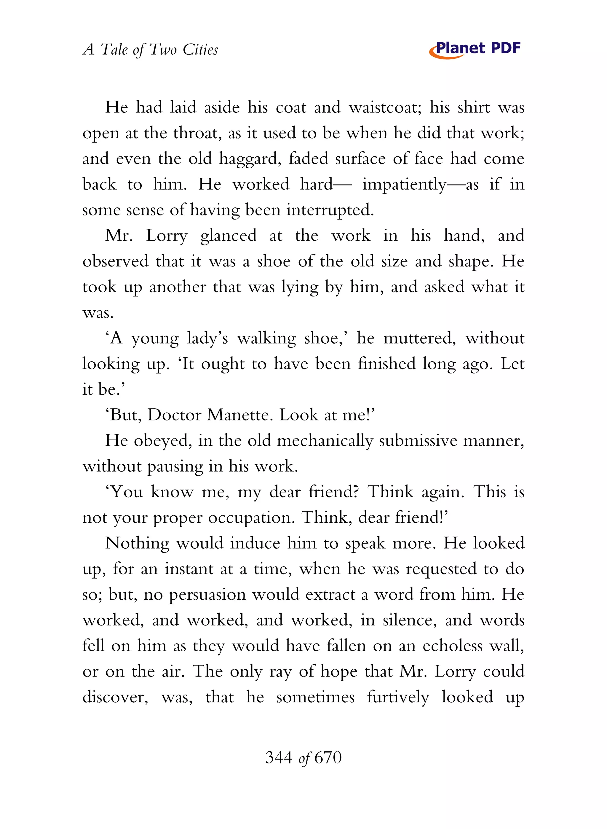 A Tale of Two Cities
344 of 670
He had laid aside his coat and waistcoat; his shirt was
open at the throat, as it used to be when he did that work;
and even the old haggard, faded surface of face had come
back to him. He worked hard— impatiently—as if in
some sense of having been interrupted.
Mr. Lorry glanced at the work in his hand, and
observed that it was a shoe of the old size and shape. He
took up another that was lying by him, and asked what it
was.
‘A young lady’s walking shoe,’ he muttered, without
looking up. ‘It ought to have been finished long ago. Let
it be.’
‘But, Doctor Manette. Look at me!’
He obeyed, in the old mechanically submissive manner,
without pausing in his work.
‘You know me, my dear friend? Think again. This is
not your proper occupation. Think, dear friend!’
Nothing would induce him to speak more. He looked
up, for an instant at a time, when he was requested to do
so; but, no persuasion would extract a word from him. He
worked, and worked, and worked, in silence, and words
fell on him as they would have fallen on an echoless wall,
or on the air. The only ray of hope that Mr. Lorry could
discover, was, that he sometimes furtively looked up
 