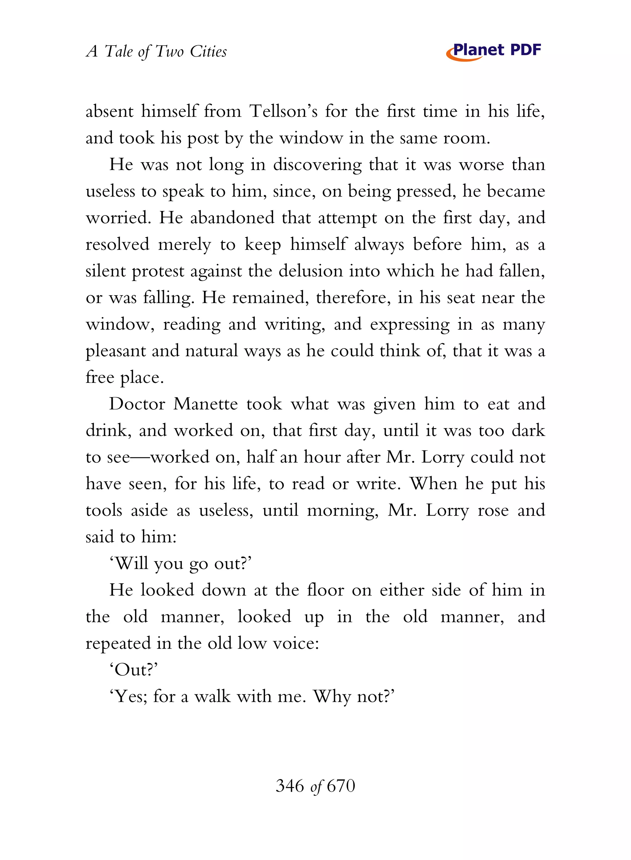 A Tale of Two Cities
346 of 670
absent himself from Tellson’s for the first time in his life,
and took his post by the window in the same room.
He was not long in discovering that it was worse than
useless to speak to him, since, on being pressed, he became
worried. He abandoned that attempt on the first day, and
resolved merely to keep himself always before him, as a
silent protest against the delusion into which he had fallen,
or was falling. He remained, therefore, in his seat near the
window, reading and writing, and expressing in as many
pleasant and natural ways as he could think of, that it was a
free place.
Doctor Manette took what was given him to eat and
drink, and worked on, that first day, until it was too dark
to see—worked on, half an hour after Mr. Lorry could not
have seen, for his life, to read or write. When he put his
tools aside as useless, until morning, Mr. Lorry rose and
said to him:
‘Will you go out?’
He looked down at the floor on either side of him in
the old manner, looked up in the old manner, and
repeated in the old low voice:
‘Out?’
‘Yes; for a walk with me. Why not?’
 