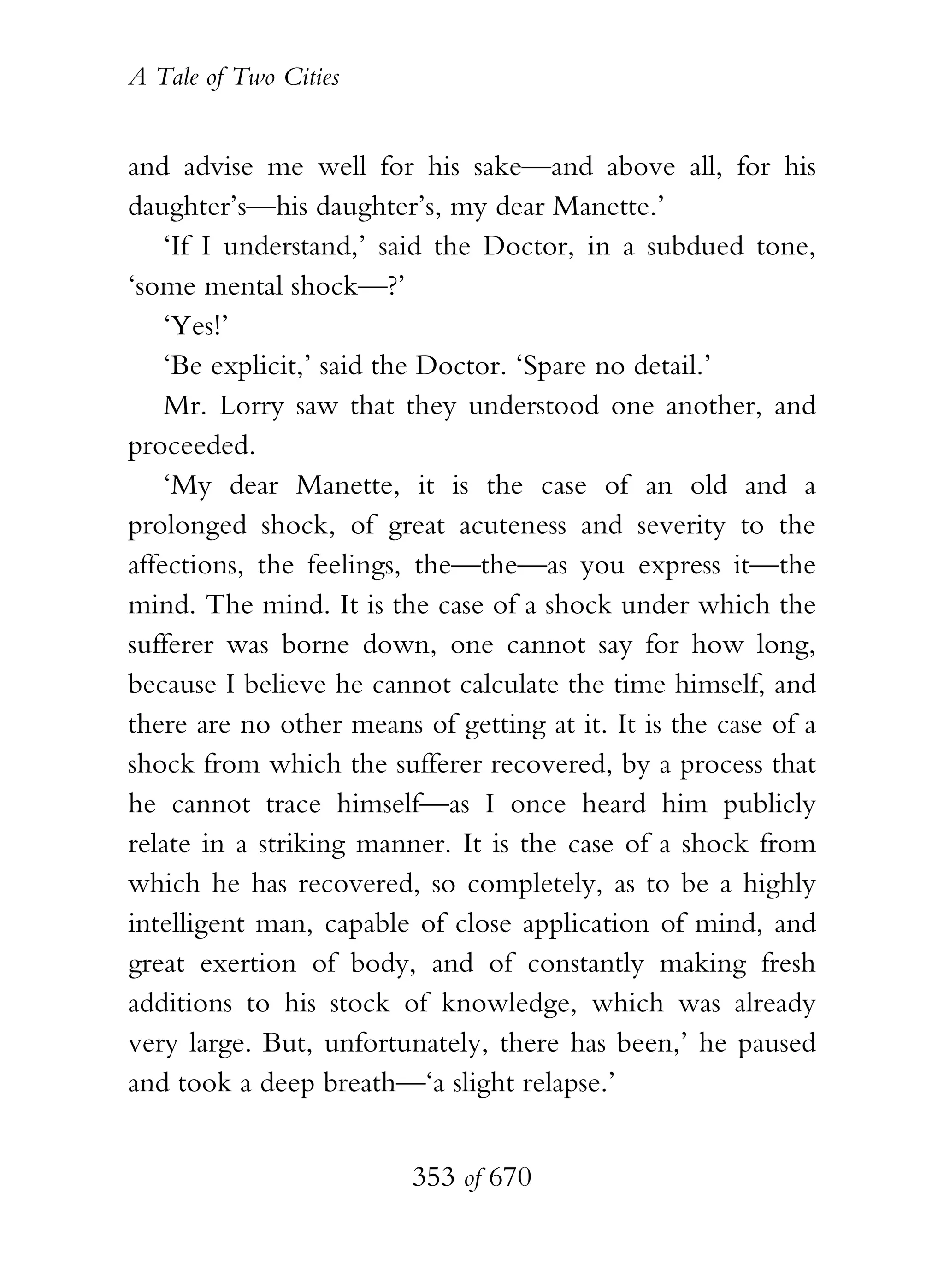 A Tale of Two Cities
353 of 670
and advise me well for his sake—and above all, for his
daughter’s—his daughter’s, my dear Manette.’
‘If I understand,’ said the Doctor, in a subdued tone,
‘some mental shock—?’
‘Yes!’
‘Be explicit,’ said the Doctor. ‘Spare no detail.’
Mr. Lorry saw that they understood one another, and
proceeded.
‘My dear Manette, it is the case of an old and a
prolonged shock, of great acuteness and severity to the
affections, the feelings, the—the—as you express it—the
mind. The mind. It is the case of a shock under which the
sufferer was borne down, one cannot say for how long,
because I believe he cannot calculate the time himself, and
there are no other means of getting at it. It is the case of a
shock from which the sufferer recovered, by a process that
he cannot trace himself—as I once heard him publicly
relate in a striking manner. It is the case of a shock from
which he has recovered, so completely, as to be a highly
intelligent man, capable of close application of mind, and
great exertion of body, and of constantly making fresh
additions to his stock of knowledge, which was already
very large. But, unfortunately, there has been,’ he paused
and took a deep breath—‘a slight relapse.’
 