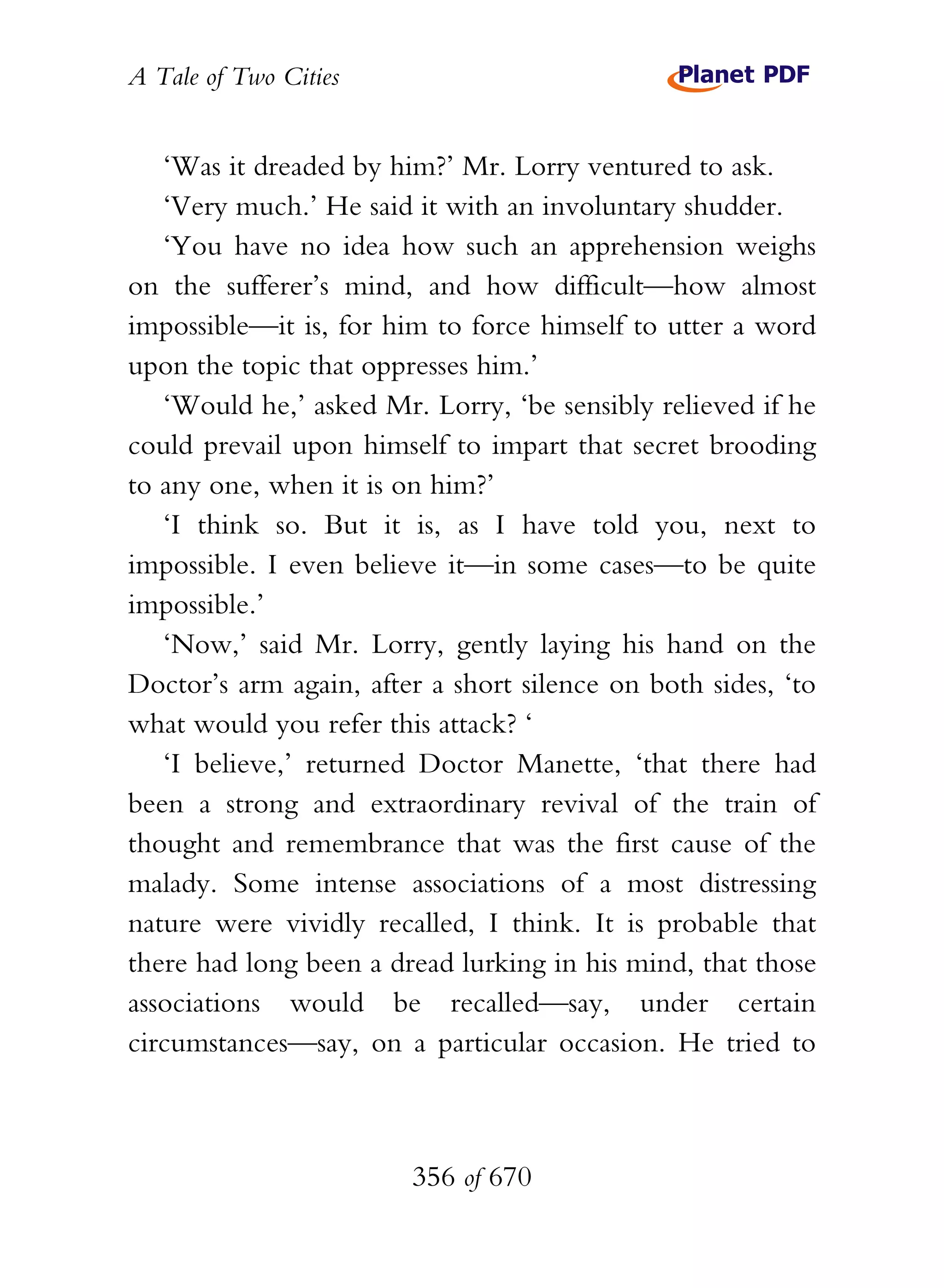 A Tale of Two Cities
356 of 670
‘Was it dreaded by him?’ Mr. Lorry ventured to ask.
‘Very much.’ He said it with an involuntary shudder.
‘You have no idea how such an apprehension weighs
on the sufferer’s mind, and how difficult—how almost
impossible—it is, for him to force himself to utter a word
upon the topic that oppresses him.’
‘Would he,’ asked Mr. Lorry, ‘be sensibly relieved if he
could prevail upon himself to impart that secret brooding
to any one, when it is on him?’
‘I think so. But it is, as I have told you, next to
impossible. I even believe it—in some cases—to be quite
impossible.’
‘Now,’ said Mr. Lorry, gently laying his hand on the
Doctor’s arm again, after a short silence on both sides, ‘to
what would you refer this attack? ‘
‘I believe,’ returned Doctor Manette, ‘that there had
been a strong and extraordinary revival of the train of
thought and remembrance that was the first cause of the
malady. Some intense associations of a most distressing
nature were vividly recalled, I think. It is probable that
there had long been a dread lurking in his mind, that those
associations would be recalled—say, under certain
circumstances—say, on a particular occasion. He tried to
 