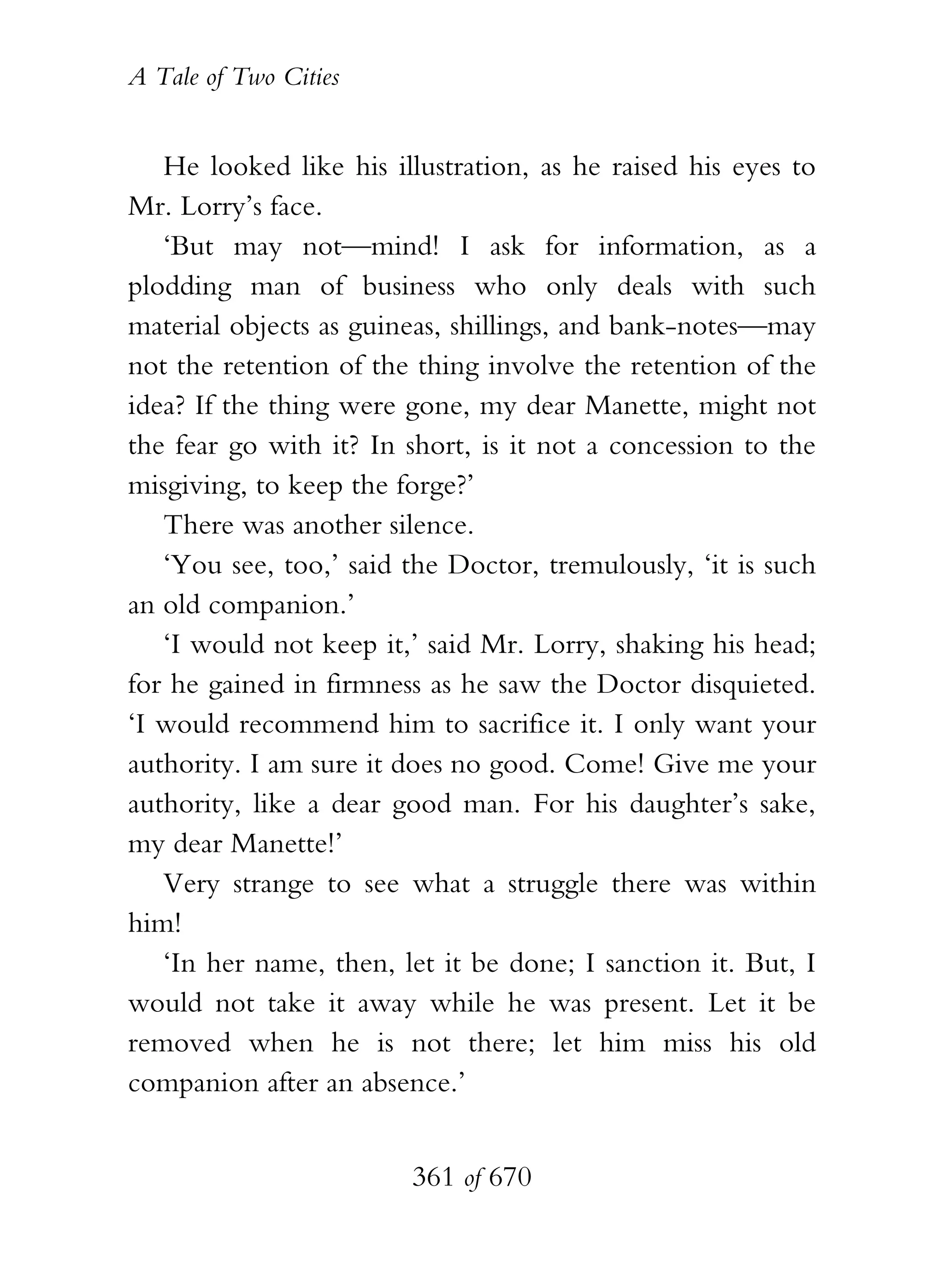 A Tale of Two Cities
361 of 670
He looked like his illustration, as he raised his eyes to
Mr. Lorry’s face.
‘But may not—mind! I ask for information, as a
plodding man of business who only deals with such
material objects as guineas, shillings, and bank-notes—may
not the retention of the thing involve the retention of the
idea? If the thing were gone, my dear Manette, might not
the fear go with it? In short, is it not a concession to the
misgiving, to keep the forge?’
There was another silence.
‘You see, too,’ said the Doctor, tremulously, ‘it is such
an old companion.’
‘I would not keep it,’ said Mr. Lorry, shaking his head;
for he gained in firmness as he saw the Doctor disquieted.
‘I would recommend him to sacrifice it. I only want your
authority. I am sure it does no good. Come! Give me your
authority, like a dear good man. For his daughter’s sake,
my dear Manette!’
Very strange to see what a struggle there was within
him!
‘In her name, then, let it be done; I sanction it. But, I
would not take it away while he was present. Let it be
removed when he is not there; let him miss his old
companion after an absence.’
 