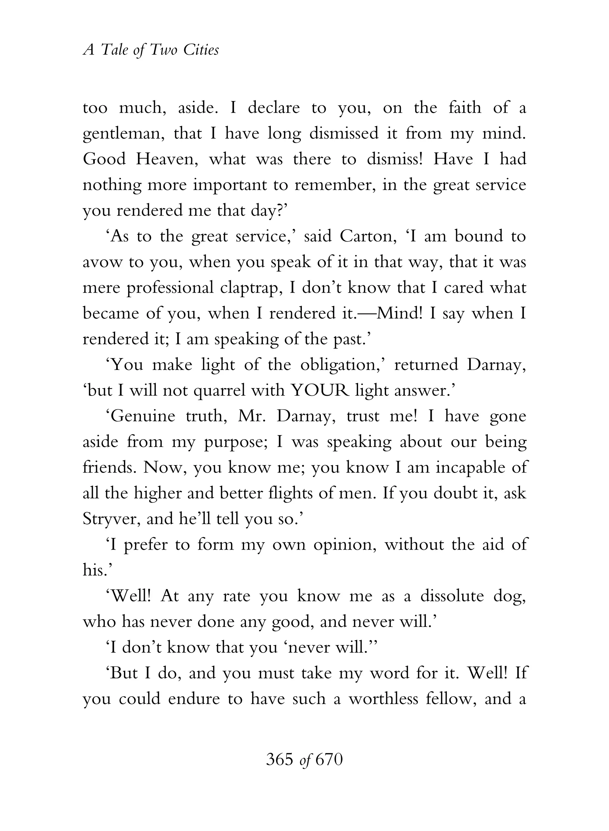 A Tale of Two Cities
365 of 670
too much, aside. I declare to you, on the faith of a
gentleman, that I have long dismissed it from my mind.
Good Heaven, what was there to dismiss! Have I had
nothing more important to remember, in the great service
you rendered me that day?’
‘As to the great service,’ said Carton, ‘I am bound to
avow to you, when you speak of it in that way, that it was
mere professional claptrap, I don’t know that I cared what
became of you, when I rendered it.—Mind! I say when I
rendered it; I am speaking of the past.’
‘You make light of the obligation,’ returned Darnay,
‘but I will not quarrel with YOUR light answer.’
‘Genuine truth, Mr. Darnay, trust me! I have gone
aside from my purpose; I was speaking about our being
friends. Now, you know me; you know I am incapable of
all the higher and better flights of men. If you doubt it, ask
Stryver, and he’ll tell you so.’
‘I prefer to form my own opinion, without the aid of
his.’
‘Well! At any rate you know me as a dissolute dog,
who has never done any good, and never will.’
‘I don’t know that you ‘never will.’’
‘But I do, and you must take my word for it. Well! If
you could endure to have such a worthless fellow, and a
 