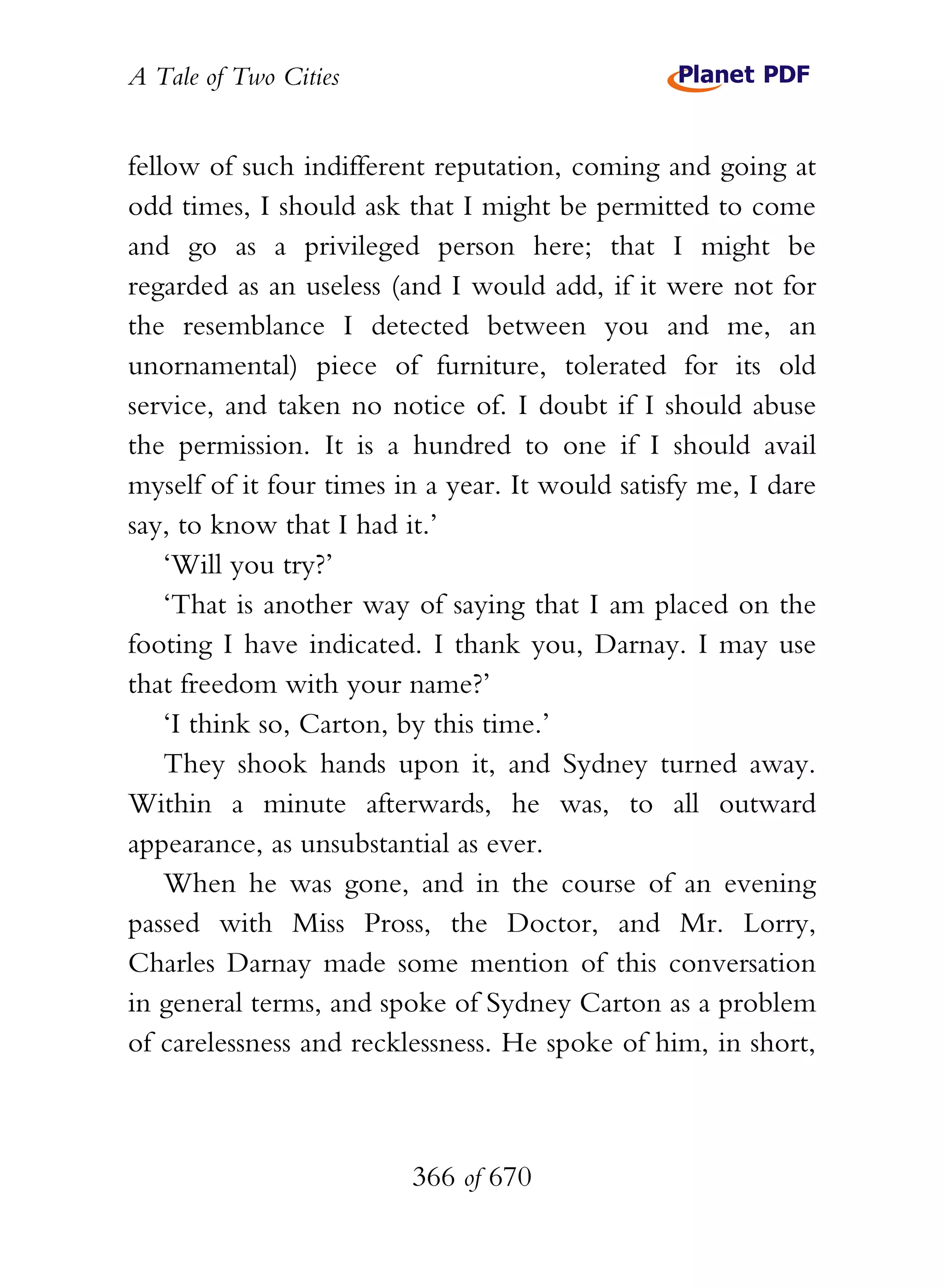 A Tale of Two Cities
366 of 670
fellow of such indifferent reputation, coming and going at
odd times, I should ask that I might be permitted to come
and go as a privileged person here; that I might be
regarded as an useless (and I would add, if it were not for
the resemblance I detected between you and me, an
unornamental) piece of furniture, tolerated for its old
service, and taken no notice of. I doubt if I should abuse
the permission. It is a hundred to one if I should avail
myself of it four times in a year. It would satisfy me, I dare
say, to know that I had it.’
‘Will you try?’
‘That is another way of saying that I am placed on the
footing I have indicated. I thank you, Darnay. I may use
that freedom with your name?’
‘I think so, Carton, by this time.’
They shook hands upon it, and Sydney turned away.
Within a minute afterwards, he was, to all outward
appearance, as unsubstantial as ever.
When he was gone, and in the course of an evening
passed with Miss Pross, the Doctor, and Mr. Lorry,
Charles Darnay made some mention of this conversation
in general terms, and spoke of Sydney Carton as a problem
of carelessness and recklessness. He spoke of him, in short,
 