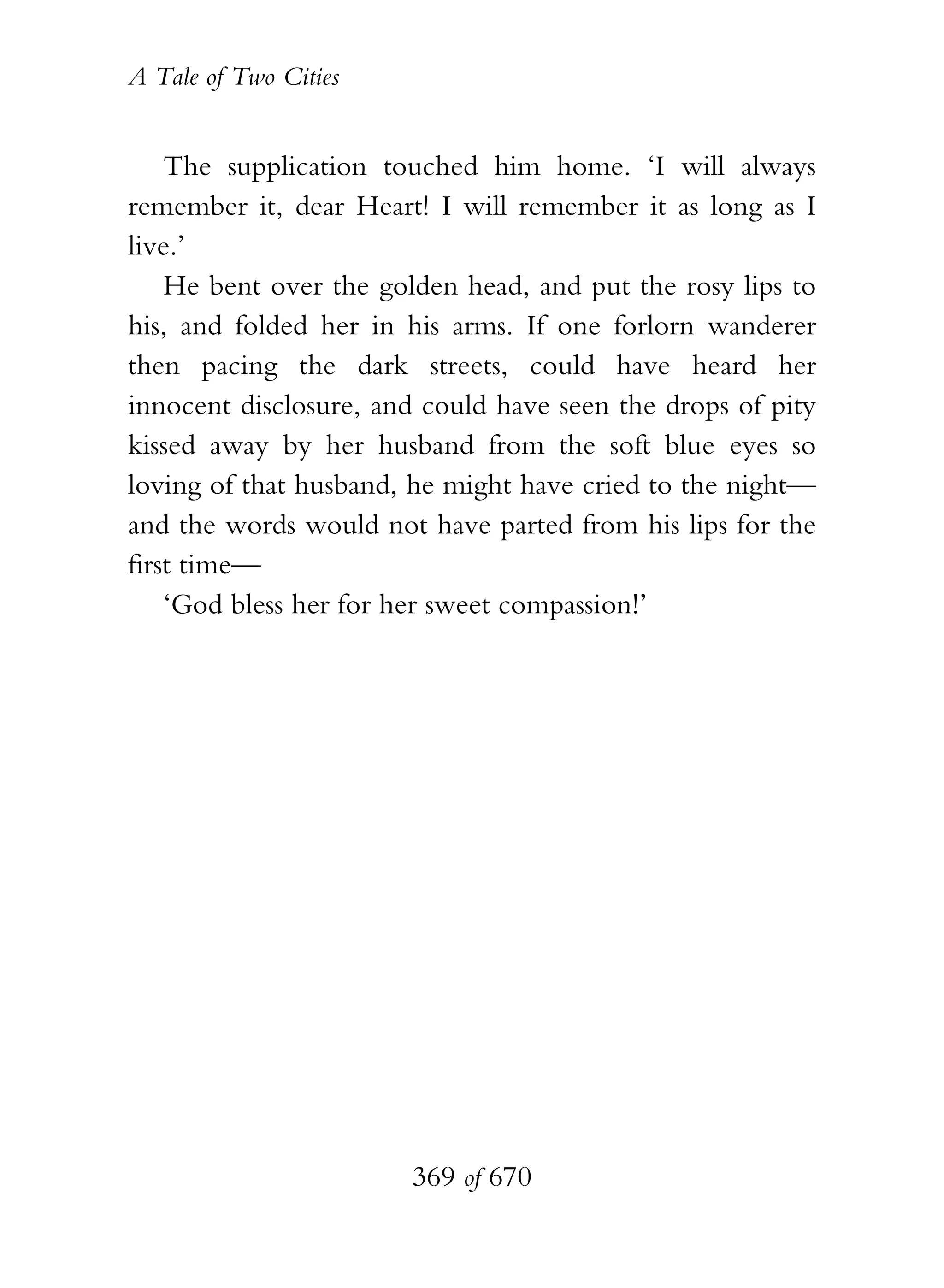 A Tale of Two Cities
369 of 670
The supplication touched him home. ‘I will always
remember it, dear Heart! I will remember it as long as I
live.’
He bent over the golden head, and put the rosy lips to
his, and folded her in his arms. If one forlorn wanderer
then pacing the dark streets, could have heard her
innocent disclosure, and could have seen the drops of pity
kissed away by her husband from the soft blue eyes so
loving of that husband, he might have cried to the night—
and the words would not have parted from his lips for the
first time—
‘God bless her for her sweet compassion!’
 