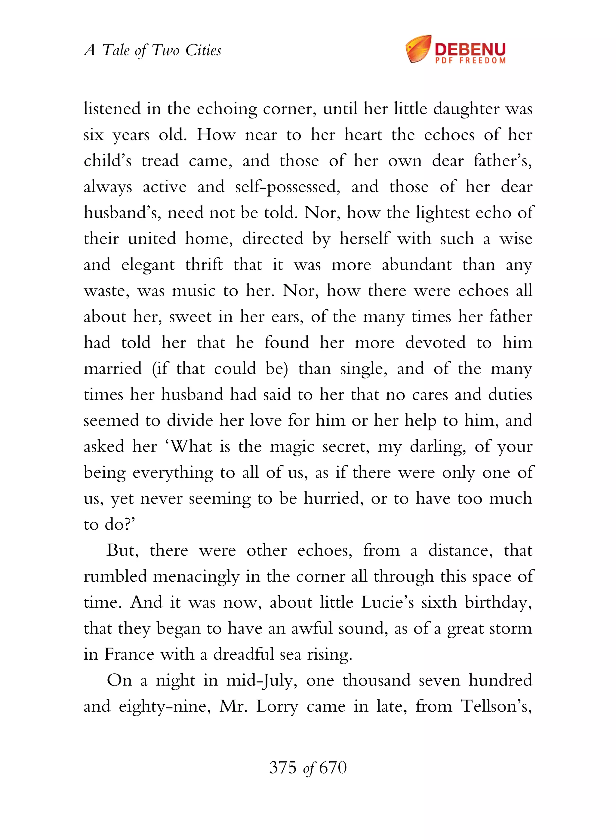 A Tale of Two Cities
375 of 670
listened in the echoing corner, until her little daughter was
six years old. How near to her heart the echoes of her
child’s tread came, and those of her own dear father’s,
always active and self-possessed, and those of her dear
husband’s, need not be told. Nor, how the lightest echo of
their united home, directed by herself with such a wise
and elegant thrift that it was more abundant than any
waste, was music to her. Nor, how there were echoes all
about her, sweet in her ears, of the many times her father
had told her that he found her more devoted to him
married (if that could be) than single, and of the many
times her husband had said to her that no cares and duties
seemed to divide her love for him or her help to him, and
asked her ‘What is the magic secret, my darling, of your
being everything to all of us, as if there were only one of
us, yet never seeming to be hurried, or to have too much
to do?’
But, there were other echoes, from a distance, that
rumbled menacingly in the corner all through this space of
time. And it was now, about little Lucie’s sixth birthday,
that they began to have an awful sound, as of a great storm
in France with a dreadful sea rising.
On a night in mid-July, one thousand seven hundred
and eighty-nine, Mr. Lorry came in late, from Tellson’s,
 