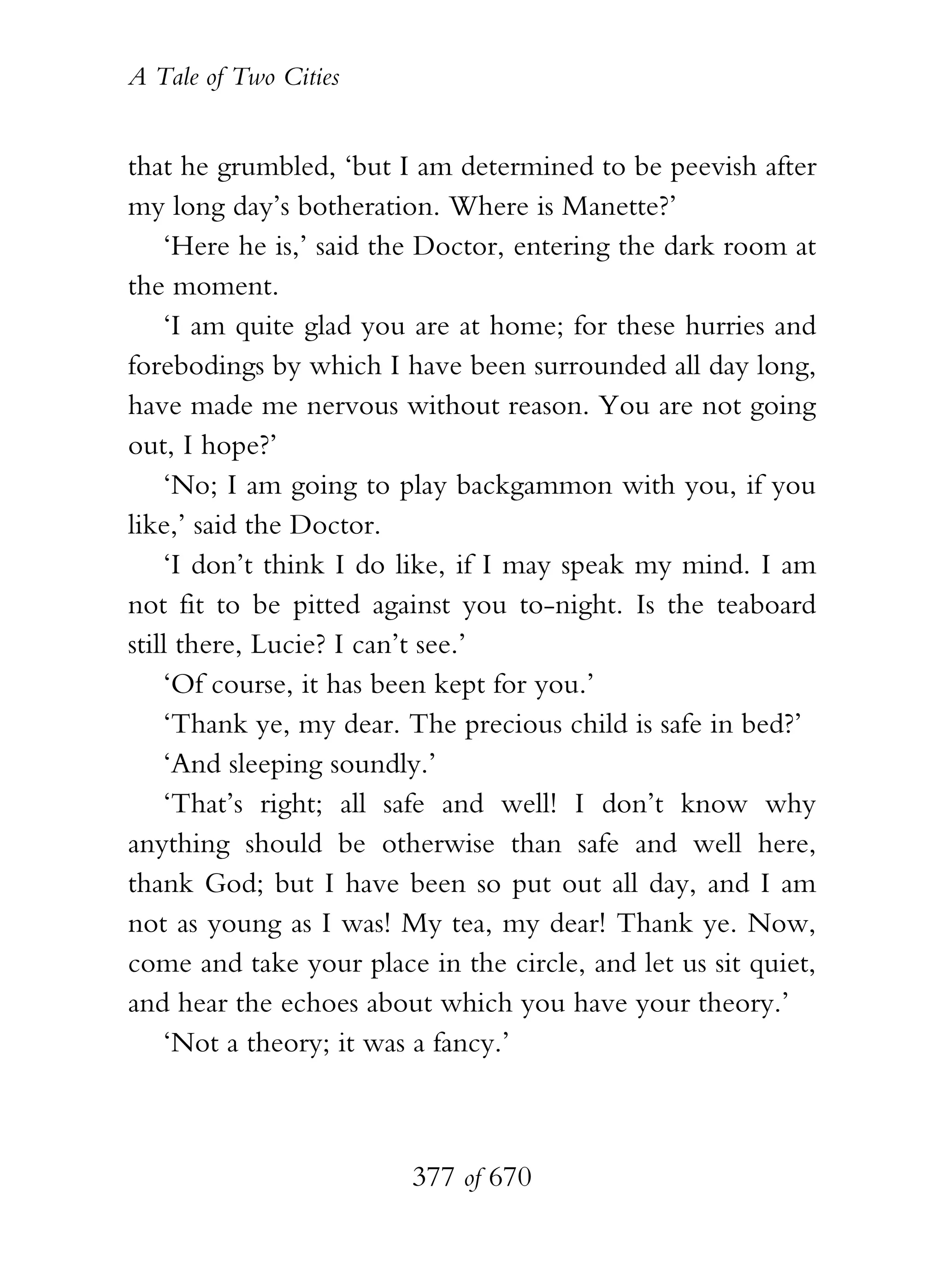 A Tale of Two Cities
377 of 670
that he grumbled, ‘but I am determined to be peevish after
my long day’s botheration. Where is Manette?’
‘Here he is,’ said the Doctor, entering the dark room at
the moment.
‘I am quite glad you are at home; for these hurries and
forebodings by which I have been surrounded all day long,
have made me nervous without reason. You are not going
out, I hope?’
‘No; I am going to play backgammon with you, if you
like,’ said the Doctor.
‘I don’t think I do like, if I may speak my mind. I am
not fit to be pitted against you to-night. Is the teaboard
still there, Lucie? I can’t see.’
‘Of course, it has been kept for you.’
‘Thank ye, my dear. The precious child is safe in bed?’
‘And sleeping soundly.’
‘That’s right; all safe and well! I don’t know why
anything should be otherwise than safe and well here,
thank God; but I have been so put out all day, and I am
not as young as I was! My tea, my dear! Thank ye. Now,
come and take your place in the circle, and let us sit quiet,
and hear the echoes about which you have your theory.’
‘Not a theory; it was a fancy.’
 