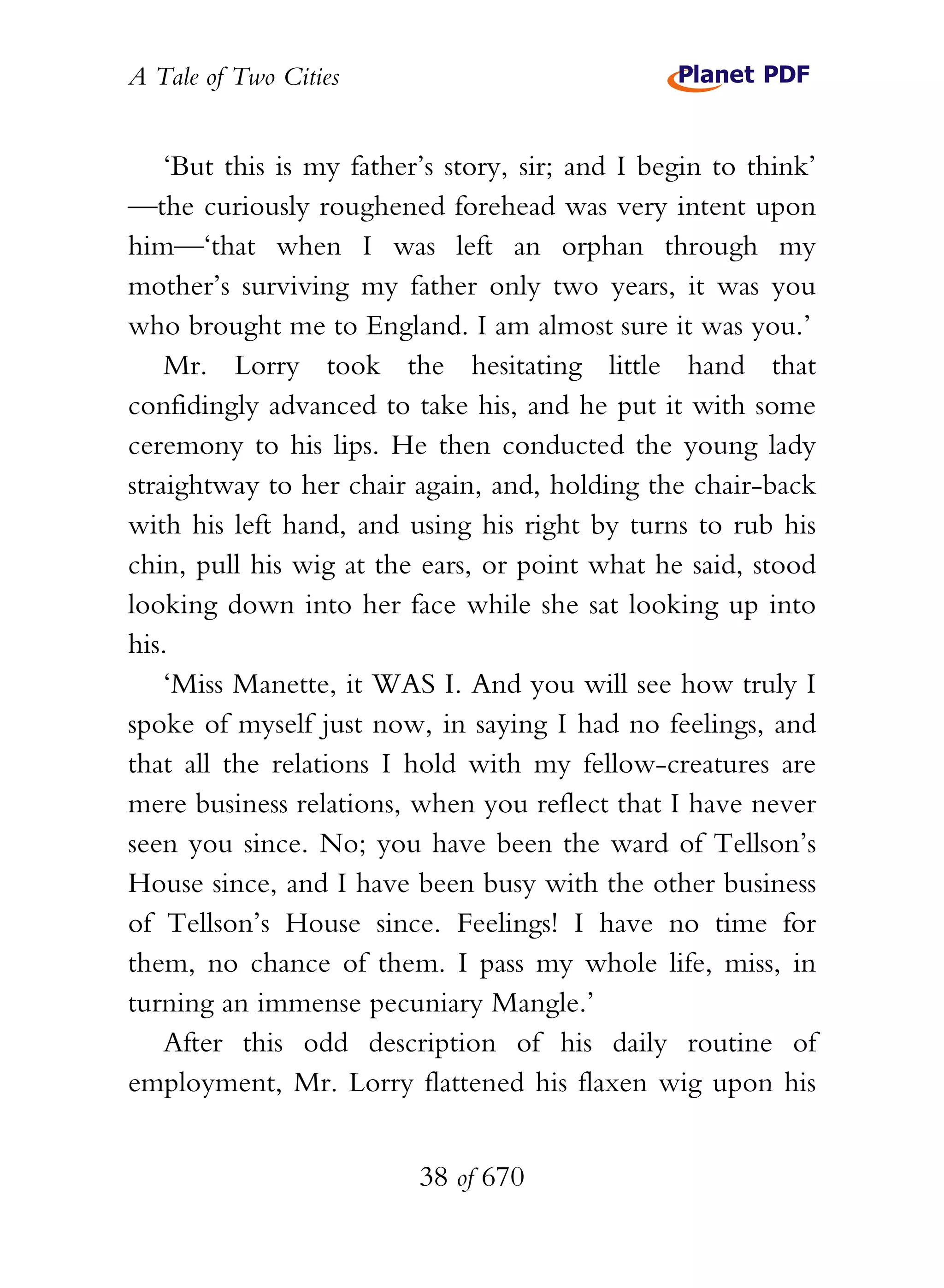 A Tale of Two Cities
38 of 670
‘But this is my father’s story, sir; and I begin to think’
—the curiously roughened forehead was very intent upon
him—‘that when I was left an orphan through my
mother’s surviving my father only two years, it was you
who brought me to England. I am almost sure it was you.’
Mr. Lorry took the hesitating little hand that
confidingly advanced to take his, and he put it with some
ceremony to his lips. He then conducted the young lady
straightway to her chair again, and, holding the chair-back
with his left hand, and using his right by turns to rub his
chin, pull his wig at the ears, or point what he said, stood
looking down into her face while she sat looking up into
his.
‘Miss Manette, it WAS I. And you will see how truly I
spoke of myself just now, in saying I had no feelings, and
that all the relations I hold with my fellow-creatures are
mere business relations, when you reflect that I have never
seen you since. No; you have been the ward of Tellson’s
House since, and I have been busy with the other business
of Tellson’s House since. Feelings! I have no time for
them, no chance of them. I pass my whole life, miss, in
turning an immense pecuniary Mangle.’
After this odd description of his daily routine of
employment, Mr. Lorry flattened his flaxen wig upon his
 