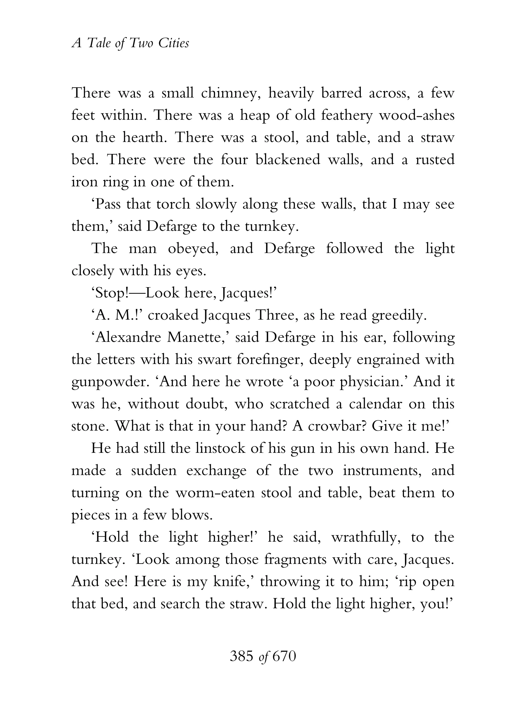 A Tale of Two Cities
385 of 670
There was a small chimney, heavily barred across, a few
feet within. There was a heap of old feathery wood-ashes
on the hearth. There was a stool, and table, and a straw
bed. There were the four blackened walls, and a rusted
iron ring in one of them.
‘Pass that torch slowly along these walls, that I may see
them,’ said Defarge to the turnkey.
The man obeyed, and Defarge followed the light
closely with his eyes.
‘Stop!—Look here, Jacques!’
‘A. M.!’ croaked Jacques Three, as he read greedily.
‘Alexandre Manette,’ said Defarge in his ear, following
the letters with his swart forefinger, deeply engrained with
gunpowder. ‘And here he wrote ‘a poor physician.’ And it
was he, without doubt, who scratched a calendar on this
stone. What is that in your hand? A crowbar? Give it me!’
He had still the linstock of his gun in his own hand. He
made a sudden exchange of the two instruments, and
turning on the worm-eaten stool and table, beat them to
pieces in a few blows.
‘Hold the light higher!’ he said, wrathfully, to the
turnkey. ‘Look among those fragments with care, Jacques.
And see! Here is my knife,’ throwing it to him; ‘rip open
that bed, and search the straw. Hold the light higher, you!’
 