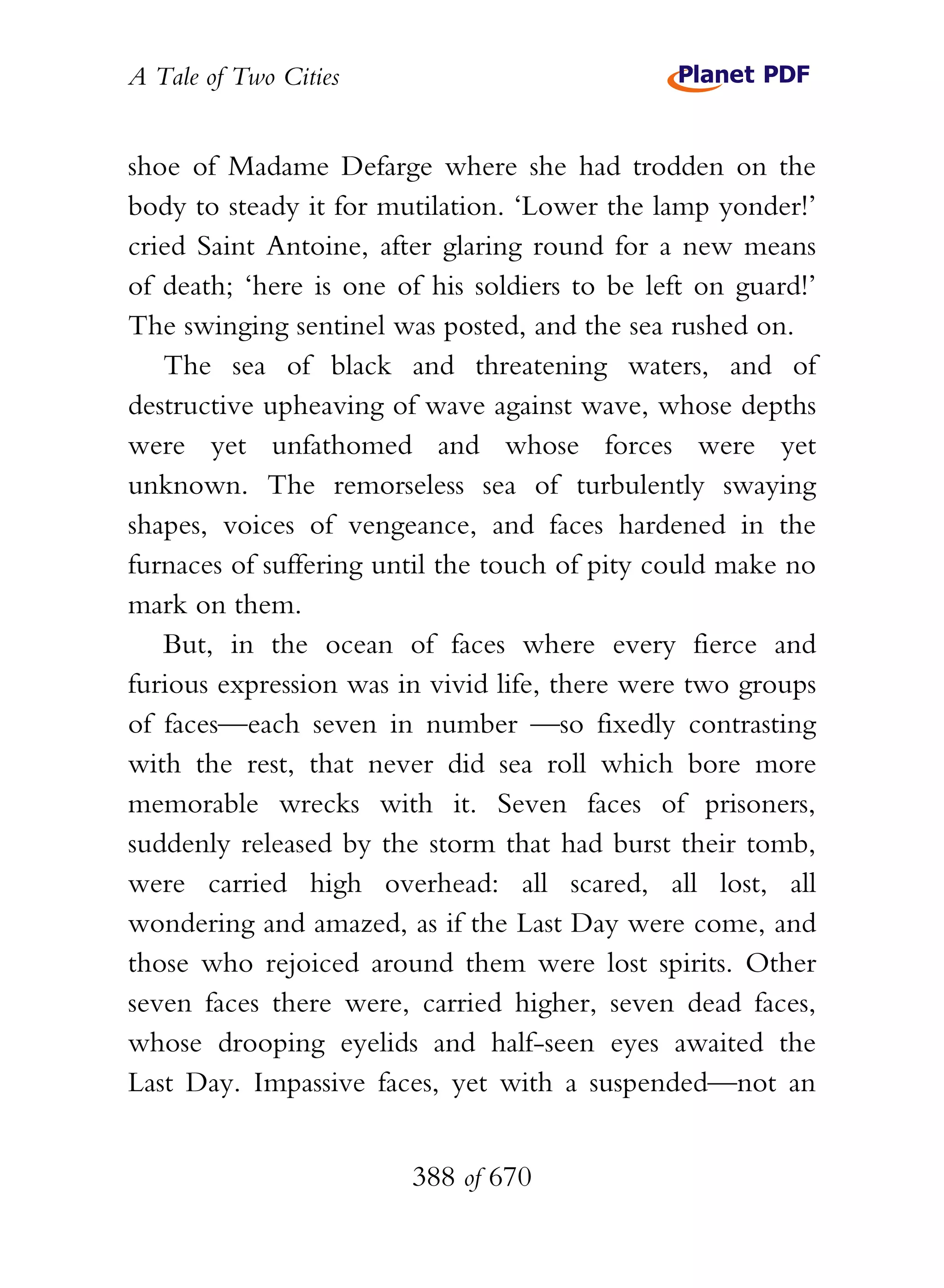 A Tale of Two Cities
388 of 670
shoe of Madame Defarge where she had trodden on the
body to steady it for mutilation. ‘Lower the lamp yonder!’
cried Saint Antoine, after glaring round for a new means
of death; ‘here is one of his soldiers to be left on guard!’
The swinging sentinel was posted, and the sea rushed on.
The sea of black and threatening waters, and of
destructive upheaving of wave against wave, whose depths
were yet unfathomed and whose forces were yet
unknown. The remorseless sea of turbulently swaying
shapes, voices of vengeance, and faces hardened in the
furnaces of suffering until the touch of pity could make no
mark on them.
But, in the ocean of faces where every fierce and
furious expression was in vivid life, there were two groups
of faces—each seven in number —so fixedly contrasting
with the rest, that never did sea roll which bore more
memorable wrecks with it. Seven faces of prisoners,
suddenly released by the storm that had burst their tomb,
were carried high overhead: all scared, all lost, all
wondering and amazed, as if the Last Day were come, and
those who rejoiced around them were lost spirits. Other
seven faces there were, carried higher, seven dead faces,
whose drooping eyelids and half-seen eyes awaited the
Last Day. Impassive faces, yet with a suspended—not an
 
