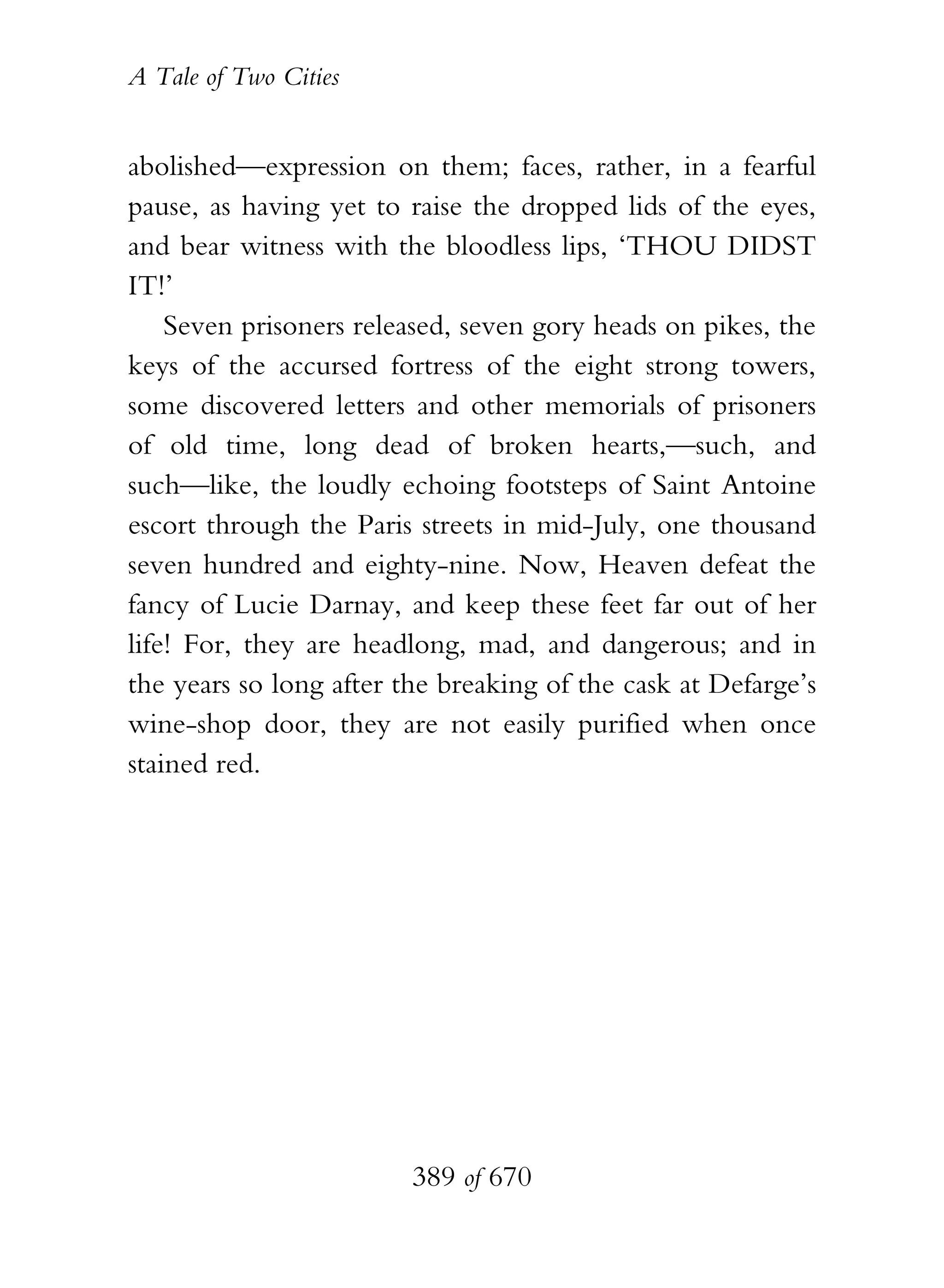 A Tale of Two Cities
389 of 670
abolished—expression on them; faces, rather, in a fearful
pause, as having yet to raise the dropped lids of the eyes,
and bear witness with the bloodless lips, ‘THOU DIDST
IT!’
Seven prisoners released, seven gory heads on pikes, the
keys of the accursed fortress of the eight strong towers,
some discovered letters and other memorials of prisoners
of old time, long dead of broken hearts,—such, and
such—like, the loudly echoing footsteps of Saint Antoine
escort through the Paris streets in mid-July, one thousand
seven hundred and eighty-nine. Now, Heaven defeat the
fancy of Lucie Darnay, and keep these feet far out of her
life! For, they are headlong, mad, and dangerous; and in
the years so long after the breaking of the cask at Defarge’s
wine-shop door, they are not easily purified when once
stained red.
 