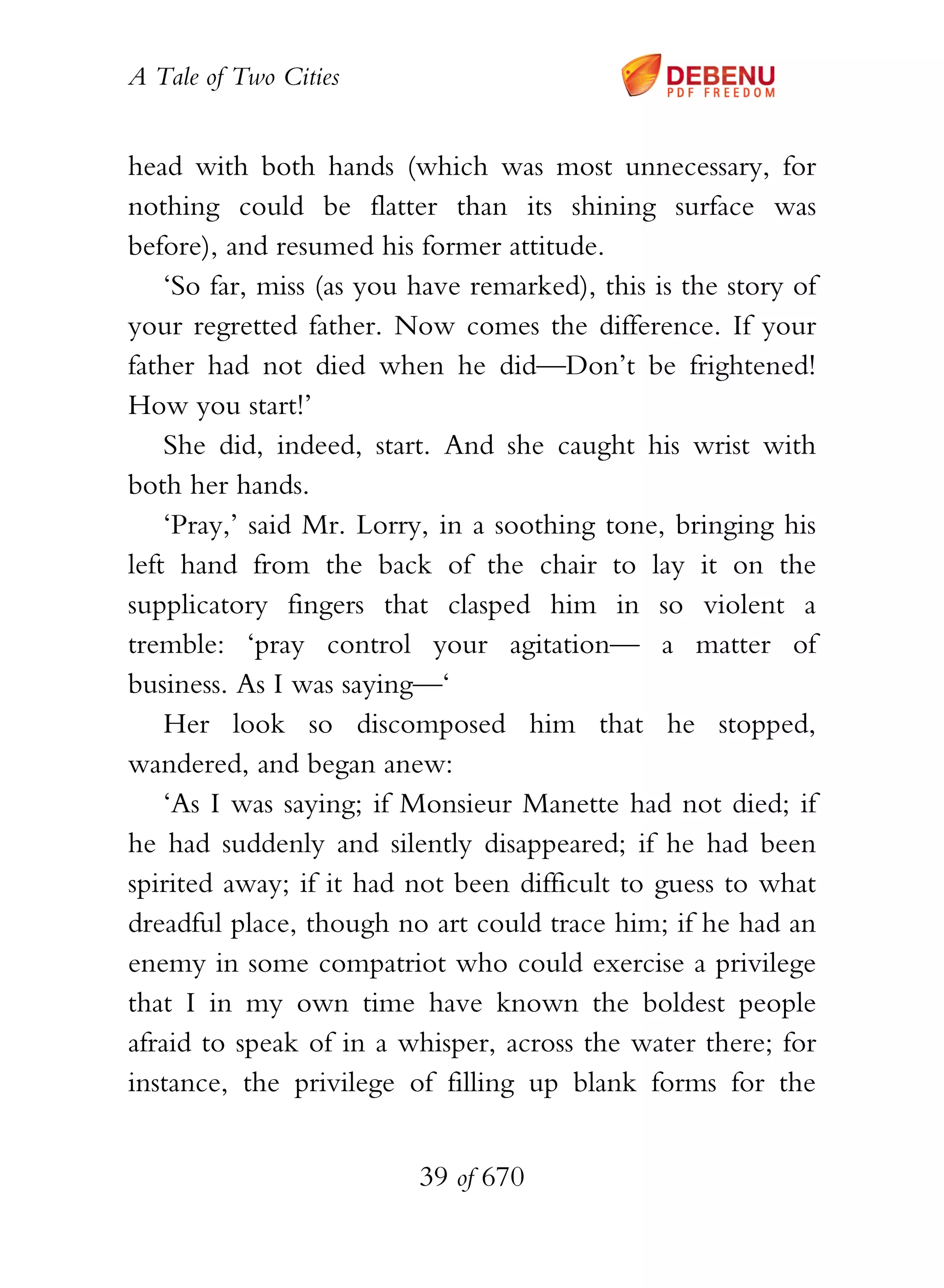 A Tale of Two Cities
39 of 670
head with both hands (which was most unnecessary, for
nothing could be flatter than its shining surface was
before), and resumed his former attitude.
‘So far, miss (as you have remarked), this is the story of
your regretted father. Now comes the difference. If your
father had not died when he did—Don’t be frightened!
How you start!’
She did, indeed, start. And she caught his wrist with
both her hands.
‘Pray,’ said Mr. Lorry, in a soothing tone, bringing his
left hand from the back of the chair to lay it on the
supplicatory fingers that clasped him in so violent a
tremble: ‘pray control your agitation— a matter of
business. As I was saying—‘
Her look so discomposed him that he stopped,
wandered, and began anew:
‘As I was saying; if Monsieur Manette had not died; if
he had suddenly and silently disappeared; if he had been
spirited away; if it had not been difficult to guess to what
dreadful place, though no art could trace him; if he had an
enemy in some compatriot who could exercise a privilege
that I in my own time have known the boldest people
afraid to speak of in a whisper, across the water there; for
instance, the privilege of filling up blank forms for the
 