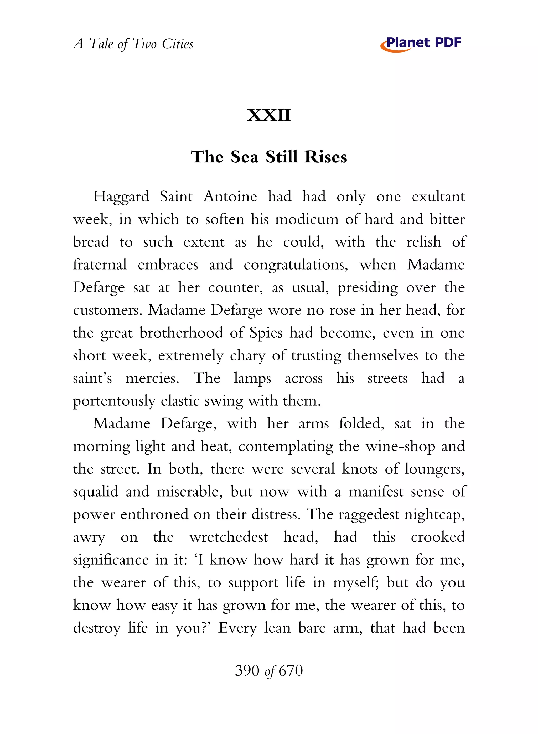 A Tale of Two Cities
390 of 670
XXII
The Sea Still Rises
Haggard Saint Antoine had had only one exultant
week, in which to soften his modicum of hard and bitter
bread to such extent as he could, with the relish of
fraternal embraces and congratulations, when Madame
Defarge sat at her counter, as usual, presiding over the
customers. Madame Defarge wore no rose in her head, for
the great brotherhood of Spies had become, even in one
short week, extremely chary of trusting themselves to the
saint’s mercies. The lamps across his streets had a
portentously elastic swing with them.
Madame Defarge, with her arms folded, sat in the
morning light and heat, contemplating the wine-shop and
the street. In both, there were several knots of loungers,
squalid and miserable, but now with a manifest sense of
power enthroned on their distress. The raggedest nightcap,
awry on the wretchedest head, had this crooked
significance in it: ‘I know how hard it has grown for me,
the wearer of this, to support life in myself; but do you
know how easy it has grown for me, the wearer of this, to
destroy life in you?’ Every lean bare arm, that had been
 