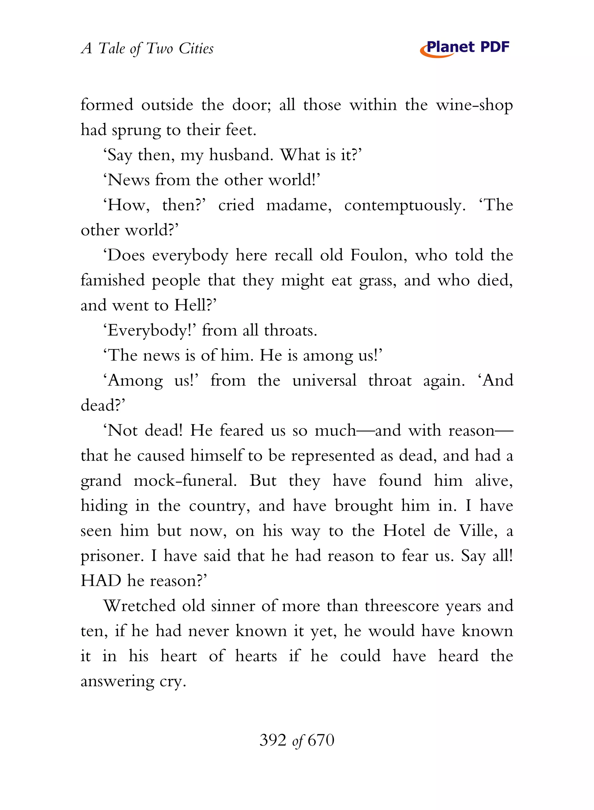 A Tale of Two Cities
392 of 670
formed outside the door; all those within the wine-shop
had sprung to their feet.
‘Say then, my husband. What is it?’
‘News from the other world!’
‘How, then?’ cried madame, contemptuously. ‘The
other world?’
‘Does everybody here recall old Foulon, who told the
famished people that they might eat grass, and who died,
and went to Hell?’
‘Everybody!’ from all throats.
‘The news is of him. He is among us!’
‘Among us!’ from the universal throat again. ‘And
dead?’
‘Not dead! He feared us so much—and with reason—
that he caused himself to be represented as dead, and had a
grand mock-funeral. But they have found him alive,
hiding in the country, and have brought him in. I have
seen him but now, on his way to the Hotel de Ville, a
prisoner. I have said that he had reason to fear us. Say all!
HAD he reason?’
Wretched old sinner of more than threescore years and
ten, if he had never known it yet, he would have known
it in his heart of hearts if he could have heard the
answering cry.
 