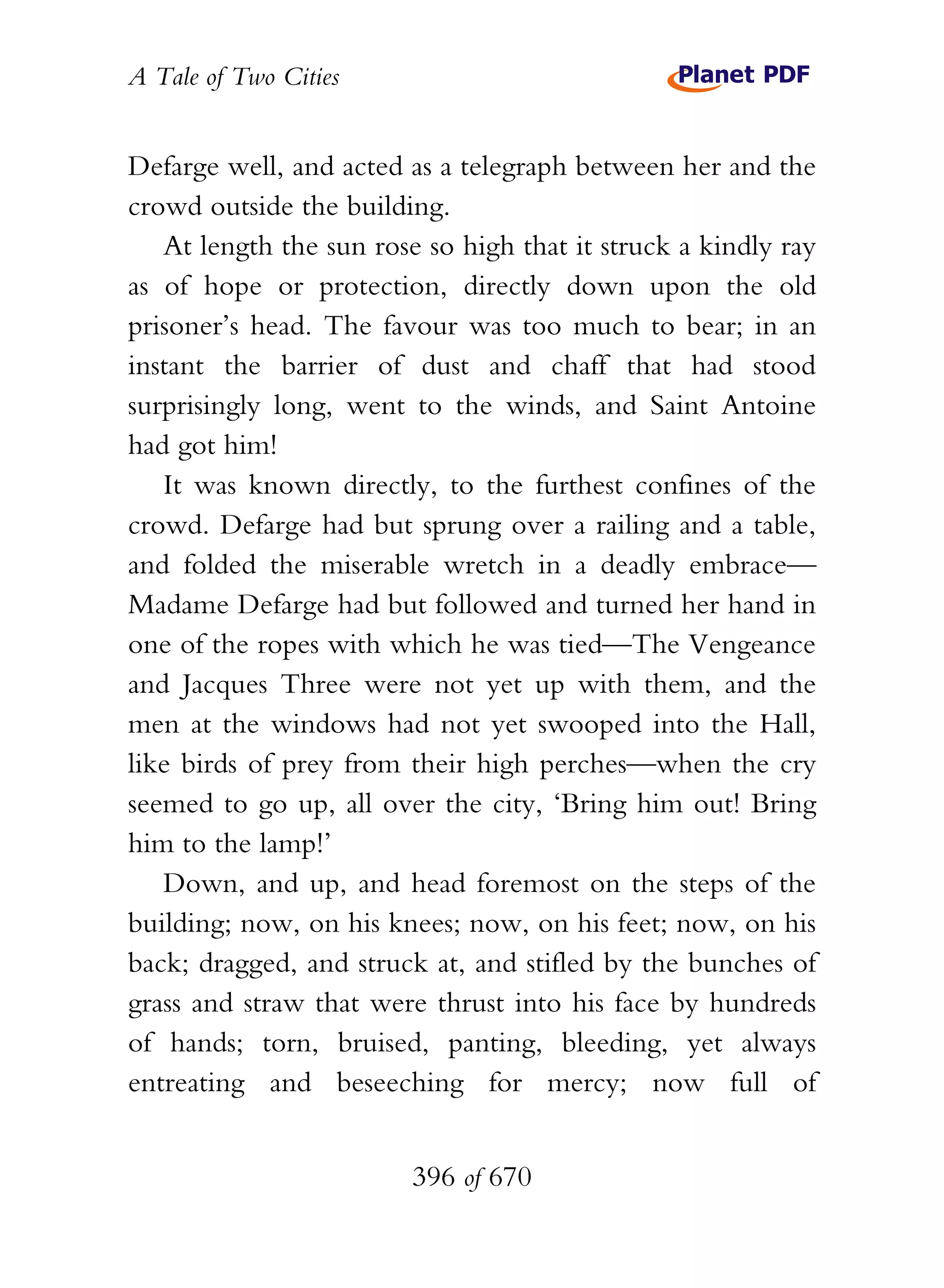A Tale of Two Cities
396 of 670
Defarge well, and acted as a telegraph between her and the
crowd outside the building.
At length the sun rose so high that it struck a kindly ray
as of hope or protection, directly down upon the old
prisoner’s head. The favour was too much to bear; in an
instant the barrier of dust and chaff that had stood
surprisingly long, went to the winds, and Saint Antoine
had got him!
It was known directly, to the furthest confines of the
crowd. Defarge had but sprung over a railing and a table,
and folded the miserable wretch in a deadly embrace—
Madame Defarge had but followed and turned her hand in
one of the ropes with which he was tied—The Vengeance
and Jacques Three were not yet up with them, and the
men at the windows had not yet swooped into the Hall,
like birds of prey from their high perches—when the cry
seemed to go up, all over the city, ‘Bring him out! Bring
him to the lamp!’
Down, and up, and head foremost on the steps of the
building; now, on his knees; now, on his feet; now, on his
back; dragged, and struck at, and stifled by the bunches of
grass and straw that were thrust into his face by hundreds
of hands; torn, bruised, panting, bleeding, yet always
entreating and beseeching for mercy; now full of
 