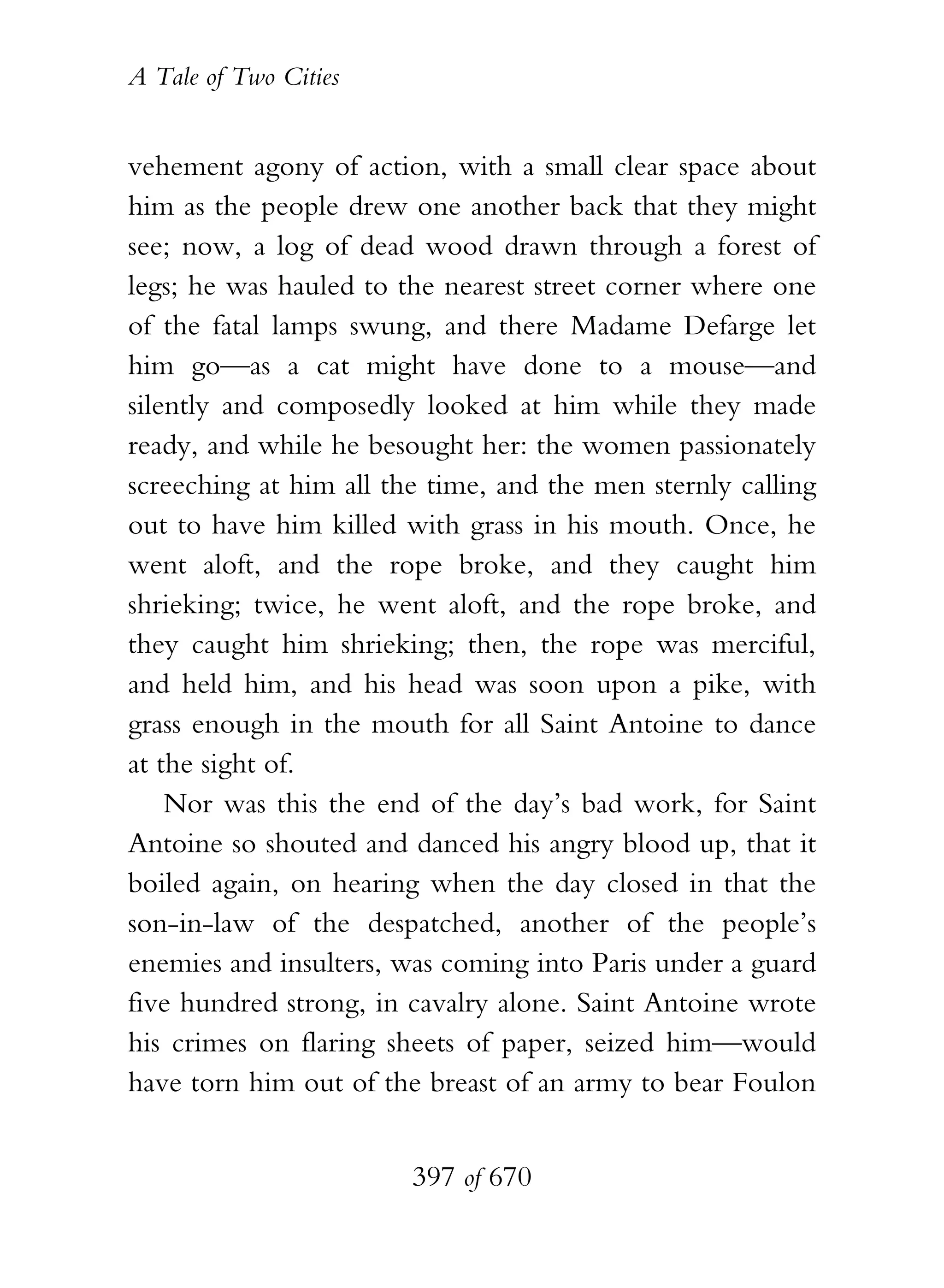A Tale of Two Cities
397 of 670
vehement agony of action, with a small clear space about
him as the people drew one another back that they might
see; now, a log of dead wood drawn through a forest of
legs; he was hauled to the nearest street corner where one
of the fatal lamps swung, and there Madame Defarge let
him go—as a cat might have done to a mouse—and
silently and composedly looked at him while they made
ready, and while he besought her: the women passionately
screeching at him all the time, and the men sternly calling
out to have him killed with grass in his mouth. Once, he
went aloft, and the rope broke, and they caught him
shrieking; twice, he went aloft, and the rope broke, and
they caught him shrieking; then, the rope was merciful,
and held him, and his head was soon upon a pike, with
grass enough in the mouth for all Saint Antoine to dance
at the sight of.
Nor was this the end of the day’s bad work, for Saint
Antoine so shouted and danced his angry blood up, that it
boiled again, on hearing when the day closed in that the
son-in-law of the despatched, another of the people’s
enemies and insulters, was coming into Paris under a guard
five hundred strong, in cavalry alone. Saint Antoine wrote
his crimes on flaring sheets of paper, seized him—would
have torn him out of the breast of an army to bear Foulon
 
