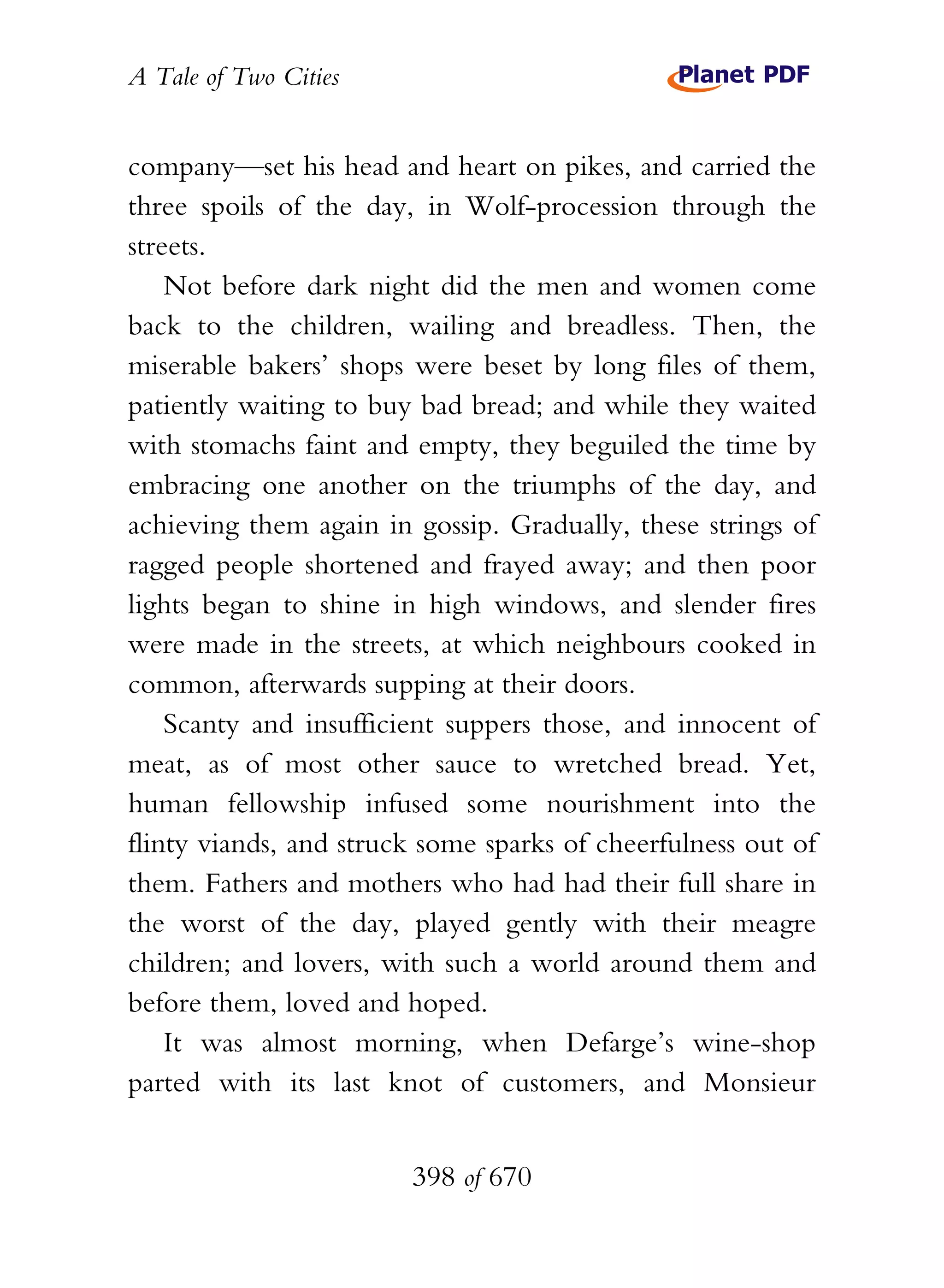 A Tale of Two Cities
398 of 670
company—set his head and heart on pikes, and carried the
three spoils of the day, in Wolf-procession through the
streets.
Not before dark night did the men and women come
back to the children, wailing and breadless. Then, the
miserable bakers’ shops were beset by long files of them,
patiently waiting to buy bad bread; and while they waited
with stomachs faint and empty, they beguiled the time by
embracing one another on the triumphs of the day, and
achieving them again in gossip. Gradually, these strings of
ragged people shortened and frayed away; and then poor
lights began to shine in high windows, and slender fires
were made in the streets, at which neighbours cooked in
common, afterwards supping at their doors.
Scanty and insufficient suppers those, and innocent of
meat, as of most other sauce to wretched bread. Yet,
human fellowship infused some nourishment into the
flinty viands, and struck some sparks of cheerfulness out of
them. Fathers and mothers who had had their full share in
the worst of the day, played gently with their meagre
children; and lovers, with such a world around them and
before them, loved and hoped.
It was almost morning, when Defarge’s wine-shop
parted with its last knot of customers, and Monsieur
 