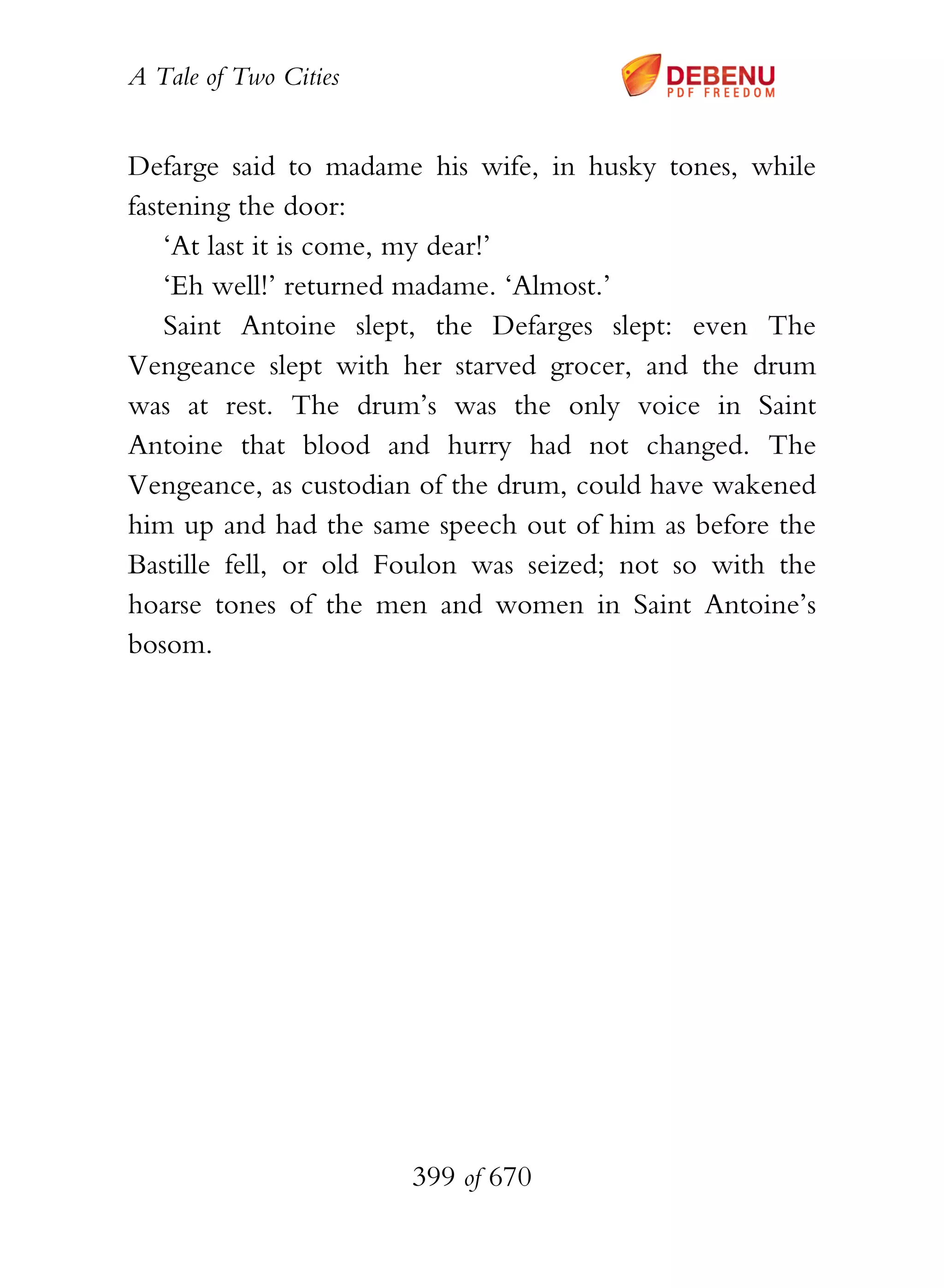 A Tale of Two Cities
399 of 670
Defarge said to madame his wife, in husky tones, while
fastening the door:
‘At last it is come, my dear!’
‘Eh well!’ returned madame. ‘Almost.’
Saint Antoine slept, the Defarges slept: even The
Vengeance slept with her starved grocer, and the drum
was at rest. The drum’s was the only voice in Saint
Antoine that blood and hurry had not changed. The
Vengeance, as custodian of the drum, could have wakened
him up and had the same speech out of him as before the
Bastille fell, or old Foulon was seized; not so with the
hoarse tones of the men and women in Saint Antoine’s
bosom.
 