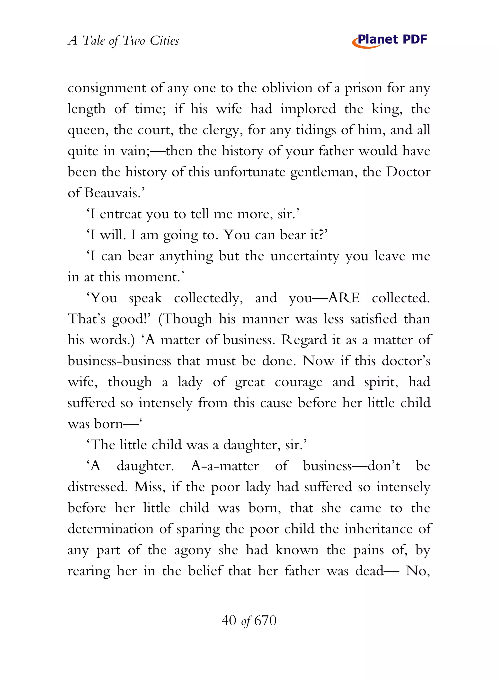A Tale of Two Cities
40 of 670
consignment of any one to the oblivion of a prison for any
length of time; if his wife had implored the king, the
queen, the court, the clergy, for any tidings of him, and all
quite in vain;—then the history of your father would have
been the history of this unfortunate gentleman, the Doctor
of Beauvais.’
‘I entreat you to tell me more, sir.’
‘I will. I am going to. You can bear it?’
‘I can bear anything but the uncertainty you leave me
in at this moment.’
‘You speak collectedly, and you—ARE collected.
That’s good!’ (Though his manner was less satisfied than
his words.) ‘A matter of business. Regard it as a matter of
business-business that must be done. Now if this doctor’s
wife, though a lady of great courage and spirit, had
suffered so intensely from this cause before her little child
was born—‘
‘The little child was a daughter, sir.’
‘A daughter. A-a-matter of business—don’t be
distressed. Miss, if the poor lady had suffered so intensely
before her little child was born, that she came to the
determination of sparing the poor child the inheritance of
any part of the agony she had known the pains of, by
rearing her in the belief that her father was dead— No,
 